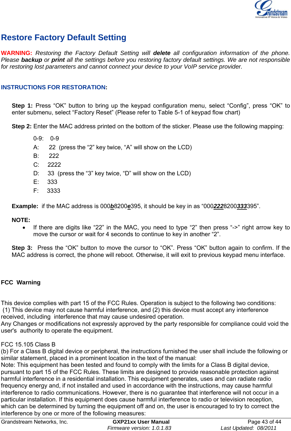  Grandstream Networks, Inc.  GXP21xx User Manual  Page 43 of 44                                                                Firmware version: 1.0.1.83                                 Last Updated:  08/2011  Restore Factory Default Setting WARNING:  Restoring the Factory Default Setting will delete all configuration information of the phone. Please backup or print all the settings before you restoring factory default settings. We are not responsible for restoring lost parameters and cannot connect your device to your VoIP service provider.   INSTRUCTIONS FOR RESTORATION:  Step 1: Press “OK” button to bring up the keypad configuration menu, select “Config”, press “OK” to enter submenu, select “Factory Reset” (Please refer to Table 5-1 of keypad flow chart)  Step 2: Enter the MAC address printed on the bottom of the sticker. Please use the following mapping:  0-9:    0-9 A:      22  (press the “2” key twice, “A” will show on the LCD) B:      222 C:     2222 D:     33  (press the “3” key twice, “D” will show on the LCD) E:     333 F:     3333  Example:  if the MAC address is 000b8200e395, it should be key in as “0002228200333395”.  NOTE:   •  If there are digits like “22” in the MAC, you need to type “2” then press “-&gt;” right arrow key to move the cursor or wait for 4 seconds to continue to key in another “2”.   Step 3:  Press the “OK” button to move the cursor to “OK”. Press “OK” button again to confirm. If the MAC address is correct, the phone will reboot. Otherwise, it will exit to previous keypad menu interface.     FCC  Warning   This device complies with part 15 of the FCC Rules. Operation is subject to the following two conditions:  (1) This device may not cause harmful interference, and (2) this device must accept any interference received, including  interference that may cause undesired operation.    Any Changes or modifications not expressly approved by the party responsible for compliance could void the user&apos;s  authority to operate the equipment.    FCC 15.105 Class B (b) For a Class B digital device or peripheral, the instructions furnished the user shall include the following or similar statement, placed in a prominent location in the text of the manual: Note: This equipment has been tested and found to comply with the limits for a Class B digital device, pursuant to part 15 of the FCC Rules. These limits are designed to provide reasonable protection against harmful interference in a residential installation. This equipment generates, uses and can radiate radio frequency energy and, if not installed and used in accordance with the instructions, may cause harmful interference to radio communications. However, there is no guarantee that interference will not occur in a particular installation. If this equipment does cause harmful interference to radio or television reception, which can be determined by turning the equipment off and on, the user is encouraged to try to correct the interference by one or more of the following measures: 