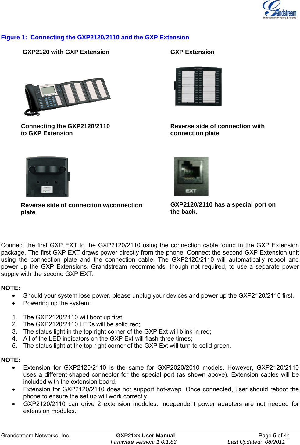  Grandstream Networks, Inc.  GXP21xx User Manual  Page 5 of 44                                                                Firmware version: 1.0.1.83                                 Last Updated:  08/2011  Figure 1:  Connecting the GXP2120/2110 and the GXP Extension  GXP2120 with GXP Extension  GXP Extension   Connecting the GXP2120/2110  to GXP Extension  Reverse side of connection with connection plate   Reverse side of connection w/connection plate        GXP2120/2110 has a special port on the back.        Connect the first GXP EXT to the GXP2120/2110 using the connection cable found in the GXP Extension package. The first GXP EXT draws power directly from the phone. Connect the second GXP Extension unit using the connection plate and the connection cable. The GXP2120/2110 will automatically reboot and power up the GXP Extensions. Grandstream recommends, though not required, to use a separate power supply with the second GXP EXT.     NOTE:   •  Should your system lose power, please unplug your devices and power up the GXP2120/2110 first. •  Powering up the system:   1.  The GXP2120/2110 will boot up first;   2.  The GXP2120/2110 LEDs will be solid red; 3.  The status light in the top right corner of the GXP Ext will blink in red; 4.  All of the LED indicators on the GXP Ext will flash three times; 5.  The status light at the top right corner of the GXP Ext will turn to solid green.   NOTE:  •  Extension for GXP2120/2110 is the same for GXP2020/2010 models. However, GXP2120/2110 uses a different-shaped connector for the special port (as shown above). Extension cables will be included with the extension board. •  Extension for GXP2120/2110 does not support hot-swap. Once connected, user should reboot the phone to ensure the set up will work correctly.  •  GXP2120/2110 can drive 2 extension modules. Independent power adapters are not needed for extension modules.   