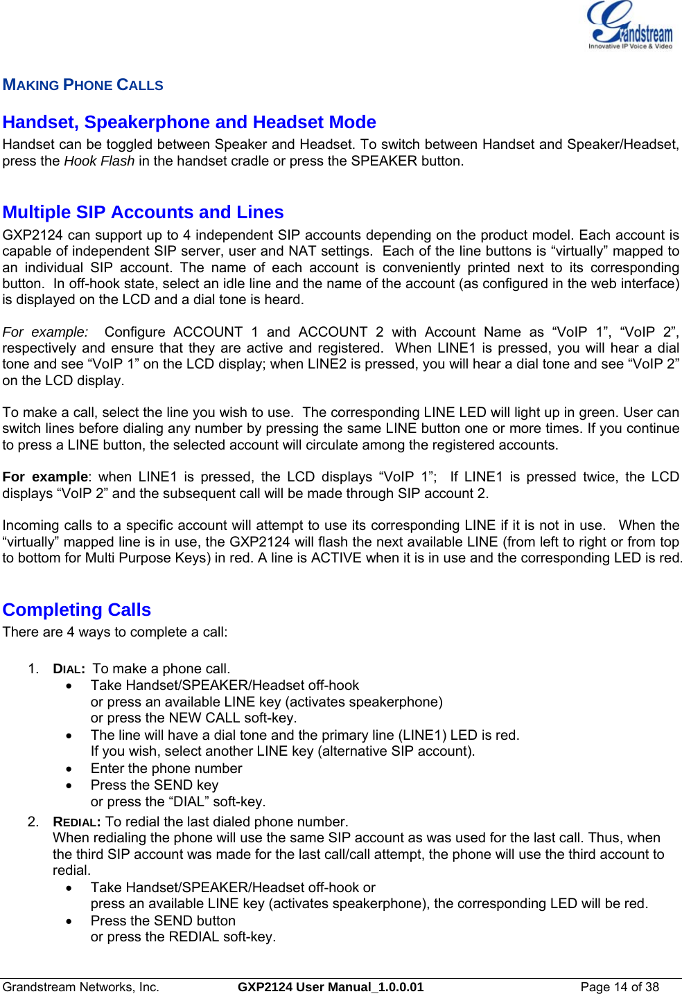  Grandstream Networks, Inc.  GXP2124 User Manual_1.0.0.01  Page 14 of 38                                                                                                                      MAKING PHONE CALLS Handset, Speakerphone and Headset Mode Handset can be toggled between Speaker and Headset. To switch between Handset and Speaker/Headset, press the Hook Flash in the handset cradle or press the SPEAKER button.  Multiple SIP Accounts and Lines GXP2124 can support up to 4 independent SIP accounts depending on the product model. Each account is capable of independent SIP server, user and NAT settings.  Each of the line buttons is “virtually” mapped to an individual SIP account. The name of each account is conveniently printed next to its corresponding button.  In off-hook state, select an idle line and the name of the account (as configured in the web interface) is displayed on the LCD and a dial tone is heard.    For example:  Configure ACCOUNT 1 and ACCOUNT 2 with Account Name as “VoIP 1”, “VoIP 2”,  respectively and ensure that they are active and registered.  When LINE1 is pressed, you will hear a dial tone and see “VoIP 1” on the LCD display; when LINE2 is pressed, you will hear a dial tone and see “VoIP 2” on the LCD display.  To make a call, select the line you wish to use.  The corresponding LINE LED will light up in green. User can switch lines before dialing any number by pressing the same LINE button one or more times. If you continue to press a LINE button, the selected account will circulate among the registered accounts.    For example: when LINE1 is pressed, the LCD displays “VoIP 1”;  If LINE1 is pressed twice, the LCD displays “VoIP 2” and the subsequent call will be made through SIP account 2.   Incoming calls to a specific account will attempt to use its corresponding LINE if it is not in use.   When the “virtually” mapped line is in use, the GXP2124 will flash the next available LINE (from left to right or from top to bottom for Multi Purpose Keys) in red. A line is ACTIVE when it is in use and the corresponding LED is red.    Completing Calls There are 4 ways to complete a call:  1.  DIAL:  To make a phone call. •  Take Handset/SPEAKER/Headset off-hook  or press an available LINE key (activates speakerphone)  or press the NEW CALL soft-key.   •  The line will have a dial tone and the primary line (LINE1) LED is red.   If you wish, select another LINE key (alternative SIP account).   •  Enter the phone number  •  Press the SEND key  or press the “DIAL” soft-key. 2.  REDIAL: To redial the last dialed phone number. When redialing the phone will use the same SIP account as was used for the last call. Thus, when the third SIP account was made for the last call/call attempt, the phone will use the third account to redial. •  Take Handset/SPEAKER/Headset off-hook or press an available LINE key (activates speakerphone), the corresponding LED will be red.  • Press the SEND button or press the REDIAL soft-key. 