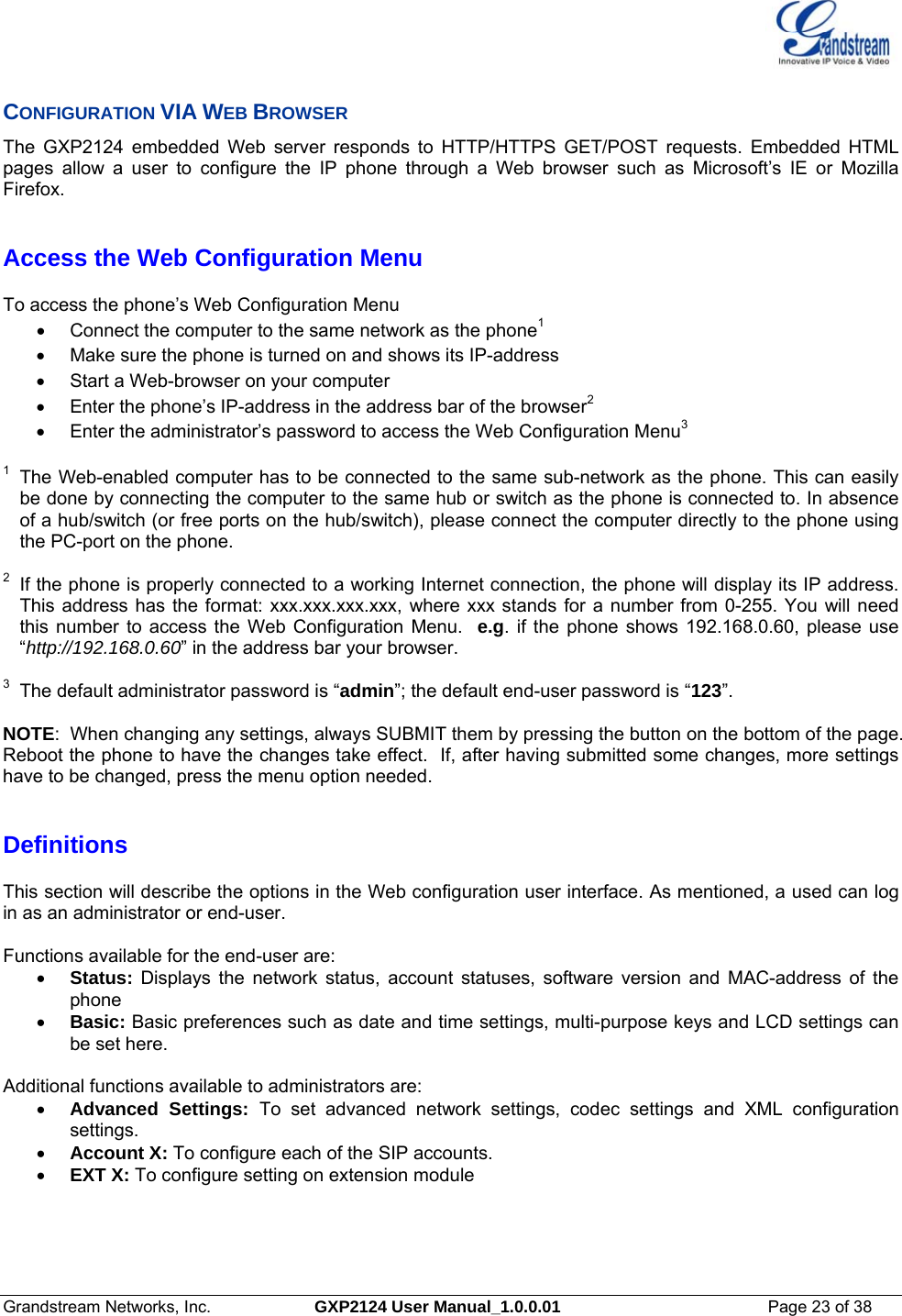  Grandstream Networks, Inc.  GXP2124 User Manual_1.0.0.01  Page 23 of 38                                                                                                                      CONFIGURATION VIA WEB BROWSER The GXP2124 embedded Web server responds to HTTP/HTTPS GET/POST requests. Embedded HTML pages allow a user to configure the IP phone through a Web browser such as Microsoft’s IE or Mozilla Firefox.   Access the Web Configuration Menu  To access the phone’s Web Configuration Menu •  Connect the computer to the same network as the phone1 •  Make sure the phone is turned on and shows its IP-address •  Start a Web-browser on your computer •  Enter the phone’s IP-address in the address bar of the browser2 •  Enter the administrator’s password to access the Web Configuration Menu3  1  The Web-enabled computer has to be connected to the same sub-network as the phone. This can easily be done by connecting the computer to the same hub or switch as the phone is connected to. In absence of a hub/switch (or free ports on the hub/switch), please connect the computer directly to the phone using the PC-port on the phone.   2  If the phone is properly connected to a working Internet connection, the phone will display its IP address. This address has the format: xxx.xxx.xxx.xxx, where xxx stands for a number from 0-255. You will need this number to access the Web Configuration Menu.  e.g. if the phone shows 192.168.0.60, please use “http://192.168.0.60” in the address bar your browser.  3  The default administrator password is “admin”; the default end-user password is “123”.  NOTE:  When changing any settings, always SUBMIT them by pressing the button on the bottom of the page. Reboot the phone to have the changes take effect.  If, after having submitted some changes, more settings have to be changed, press the menu option needed.    Definitions  This section will describe the options in the Web configuration user interface. As mentioned, a used can log in as an administrator or end-user.   Functions available for the end-user are: • Status: Displays the network status, account statuses, software version and MAC-address of the phone • Basic: Basic preferences such as date and time settings, multi-purpose keys and LCD settings can be set here.  Additional functions available to administrators are: • Advanced Settings: To set advanced network settings, codec settings and XML configuration settings.  • Account X: To configure each of the SIP accounts.  • EXT X: To configure setting on extension module  