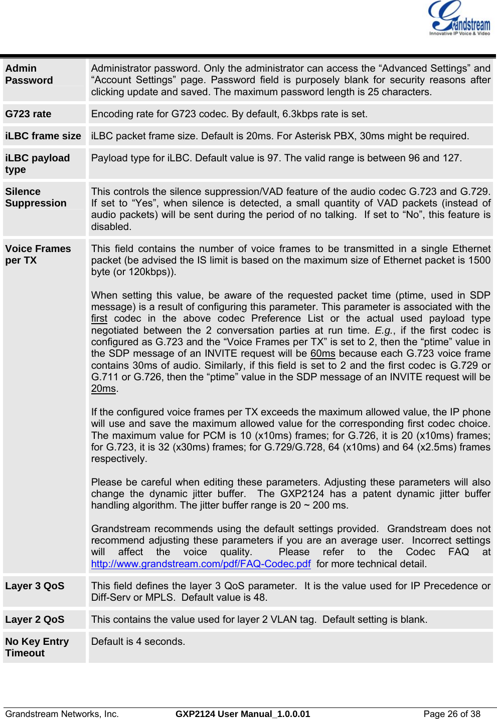  Grandstream Networks, Inc.  GXP2124 User Manual_1.0.0.01  Page 26 of 38                                                                                                                      Admin  Password  Administrator password. Only the administrator can access the “Advanced Settings” and “Account Settings” page. Password field is purposely blank for security reasons after clicking update and saved. The maximum password length is 25 characters. G723 rate  Encoding rate for G723 codec. By default, 6.3kbps rate is set. iLBC frame size  iLBC packet frame size. Default is 20ms. For Asterisk PBX, 30ms might be required. iLBC payload type  Payload type for iLBC. Default value is 97. The valid range is between 96 and 127.  Silence Suppression  This controls the silence suppression/VAD feature of the audio codec G.723 and G.729. If set to “Yes”, when silence is detected, a small quantity of VAD packets (instead of audio packets) will be sent during the period of no talking.  If set to “No”, this feature is disabled. Voice Frames per TX  This field contains the number of voice frames to be transmitted in a single Ethernet packet (be advised the IS limit is based on the maximum size of Ethernet packet is 1500 byte (or 120kbps)).   When setting this value, be aware of the requested packet time (ptime, used in SDP message) is a result of configuring this parameter. This parameter is associated with the first codec in the above codec Preference List or the actual used payload type negotiated between the 2 conversation parties at run time. E.g., if the first codec is configured as G.723 and the “Voice Frames per TX” is set to 2, then the “ptime” value in the SDP message of an INVITE request will be 60ms because each G.723 voice frame contains 30ms of audio. Similarly, if this field is set to 2 and the first codec is G.729 or G.711 or G.726, then the “ptime” value in the SDP message of an INVITE request will be 20ms.  If the configured voice frames per TX exceeds the maximum allowed value, the IP phone will use and save the maximum allowed value for the corresponding first codec choice. The maximum value for PCM is 10 (x10ms) frames; for G.726, it is 20 (x10ms) frames; for G.723, it is 32 (x30ms) frames; for G.729/G.728, 64 (x10ms) and 64 (x2.5ms) frames respectively.   Please be careful when editing these parameters. Adjusting these parameters will also change the dynamic jitter buffer.  The GXP2124 has a patent dynamic jitter buffer handling algorithm. The jitter buffer range is 20 ~ 200 ms.  Grandstream recommends using the default settings provided.  Grandstream does not recommend adjusting these parameters if you are an average user.  Incorrect settings will affect the voice quality.  Please refer to the Codec FAQ at http://www.grandstream.com/pdf/FAQ-Codec.pdf  for more technical detail. Layer 3 QoS  This field defines the layer 3 QoS parameter.  It is the value used for IP Precedence or Diff-Serv or MPLS.  Default value is 48. Layer 2 QoS  This contains the value used for layer 2 VLAN tag.  Default setting is blank. No Key Entry Timeout  Default is 4 seconds.   