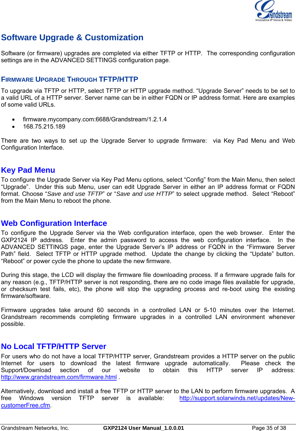  Grandstream Networks, Inc.  GXP2124 User Manual_1.0.0.01  Page 35 of 38                                                                                                                      Software Upgrade &amp; Customization Software (or firmware) upgrades are completed via either TFTP or HTTP.  The corresponding configuration settings are in the ADVANCED SETTINGS configuration page.   FIRMWARE UPGRADE THROUGH TFTP/HTTP To upgrade via TFTP or HTTP, select TFTP or HTTP upgrade method. “Upgrade Server” needs to be set to a valid URL of a HTTP server. Server name can be in either FQDN or IP address format. Here are examples of some valid URLs.   • firmware.mycompany.com:6688/Grandstream/1.2.1.4 • 168.75.215.189    There are two ways to set up the Upgrade Server to upgrade firmware:  via Key Pad Menu and Web Configuration Interface.  Key Pad Menu       To configure the Upgrade Server via Key Pad Menu options, select “Config” from the Main Menu, then select “Upgrade”.  Under this sub Menu, user can edit Upgrade Server in either an IP address format or FQDN format. Choose “Save and use TFTP” or “Save and use HTTP” to select upgrade method.  Select “Reboot” from the Main Menu to reboot the phone.  Web Configuration Interface To configure the Upgrade Server via the Web configuration interface, open the web browser.  Enter the GXP2124 IP address.  Enter the admin password to access the web configuration interface.  In the ADVANCED SETTINGS page, enter the Upgrade Server’s IP address or FQDN in the “Firmware Server Path” field.  Select TFTP or HTTP upgrade method.  Update the change by clicking the “Update” button.  “Reboot” or power cycle the phone to update the new firmware.    During this stage, the LCD will display the firmware file downloading process. If a firmware upgrade fails for any reason (e.g., TFTP/HTTP server is not responding, there are no code image files available for upgrade, or checksum test fails, etc), the phone will stop the upgrading process and re-boot using the existing firmware/software.  Firmware upgrades take around 60 seconds in a controlled LAN or 5-10 minutes over the Internet.  Grandstream recommends completing firmware upgrades in a controlled LAN environment whenever possible.   No Local TFTP/HTTP Server For users who do not have a local TFTP/HTTP server, Grandstream provides a HTTP server on the public Internet for users to download the latest firmware upgrade automatically.  Please check the Support/Download section of our website to obtain this HTTP server IP address:  http://www.grandstream.com/firmware.html .    Alternatively, download and install a free TFTP or HTTP server to the LAN to perform firmware upgrades.  A free Windows version TFTP server is available:  http://support.solarwinds.net/updates/New-customerFree.cfm.      