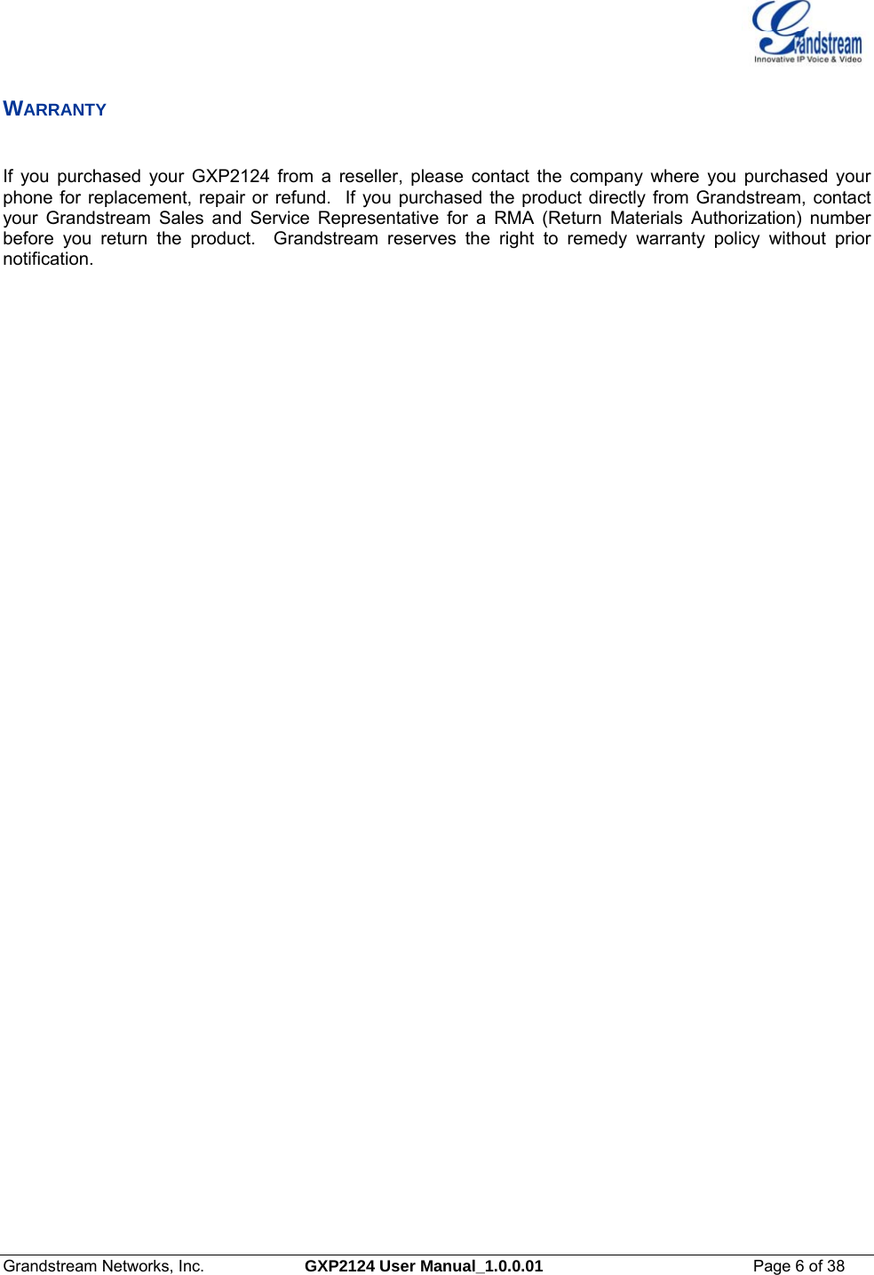  Grandstream Networks, Inc.  GXP2124 User Manual_1.0.0.01  Page 6 of 38                                                                                                                      WARRANTY  If you purchased your GXP2124 from a reseller, please contact the company where you purchased your phone for replacement, repair or refund.  If you purchased the product directly from Grandstream, contact your Grandstream Sales and Service Representative for a RMA (Return Materials Authorization) number before you return the product.  Grandstream reserves the right to remedy warranty policy without prior notification. 