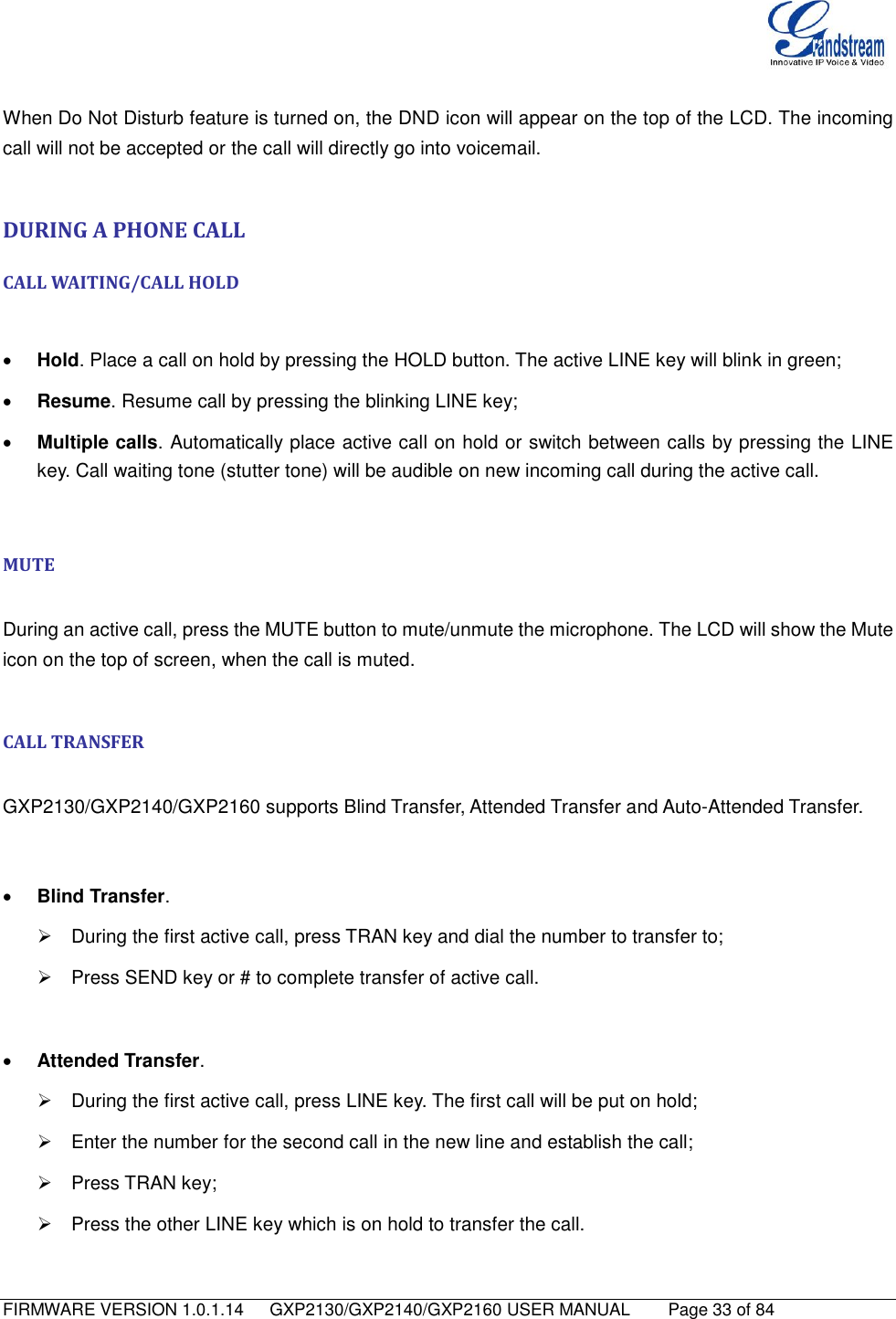   FIRMWARE VERSION 1.0.1.14      GXP2130/GXP2140/GXP2160 USER MANUAL     Page 33 of 84                                    When Do Not Disturb feature is turned on, the DND icon will appear on the top of the LCD. The incoming call will not be accepted or the call will directly go into voicemail.  DURING A PHONE CALL CALL WAITING/CALL HOLD   Hold. Place a call on hold by pressing the HOLD button. The active LINE key will blink in green;  Resume. Resume call by pressing the blinking LINE key;  Multiple calls. Automatically place active call on hold or switch between calls by pressing the LINE key. Call waiting tone (stutter tone) will be audible on new incoming call during the active call.  MUTE  During an active call, press the MUTE button to mute/unmute the microphone. The LCD will show the Mute icon on the top of screen, when the call is muted.  CALL TRANSFER  GXP2130/GXP2140/GXP2160 supports Blind Transfer, Attended Transfer and Auto-Attended Transfer.    Blind Transfer.   During the first active call, press TRAN key and dial the number to transfer to;   Press SEND key or # to complete transfer of active call.   Attended Transfer.   During the first active call, press LINE key. The first call will be put on hold;   Enter the number for the second call in the new line and establish the call;   Press TRAN key;   Press the other LINE key which is on hold to transfer the call. 