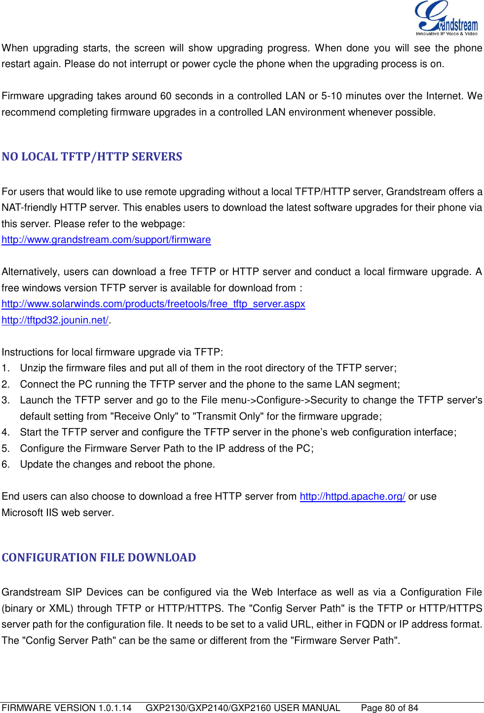   FIRMWARE VERSION 1.0.1.14      GXP2130/GXP2140/GXP2160 USER MANUAL     Page 80 of 84                                   When upgrading  starts,  the  screen  will  show  upgrading  progress.  When  done  you  will  see  the  phone restart again. Please do not interrupt or power cycle the phone when the upgrading process is on.  Firmware upgrading takes around 60 seconds in a controlled LAN or 5-10 minutes over the Internet. We recommend completing firmware upgrades in a controlled LAN environment whenever possible.  NO LOCAL TFTP/HTTP SERVERS  For users that would like to use remote upgrading without a local TFTP/HTTP server, Grandstream offers a NAT-friendly HTTP server. This enables users to download the latest software upgrades for their phone via this server. Please refer to the webpage:   http://www.grandstream.com/support/firmware  Alternatively, users can download a free TFTP or HTTP server and conduct a local firmware upgrade. A free windows version TFTP server is available for download from : http://www.solarwinds.com/products/freetools/free_tftp_server.aspx http://tftpd32.jounin.net/.    Instructions for local firmware upgrade via TFTP: 1.  Unzip the firmware files and put all of them in the root directory of the TFTP server; 2.  Connect the PC running the TFTP server and the phone to the same LAN segment; 3.  Launch the TFTP server and go to the File menu-&gt;Configure-&gt;Security to change the TFTP server&apos;s default setting from &quot;Receive Only&quot; to &quot;Transmit Only&quot; for the firmware upgrade; 4.  Start the TFTP server and configure the TFTP server in the phone’s web configuration interface; 5.  Configure the Firmware Server Path to the IP address of the PC; 6.  Update the changes and reboot the phone.  End users can also choose to download a free HTTP server from http://httpd.apache.org/ or use Microsoft IIS web server.  CONFIGURATION FILE DOWNLOAD  Grandstream  SIP Devices  can be configured via the Web Interface as well as via a Configuration File (binary or XML) through TFTP or HTTP/HTTPS. The &quot;Config Server Path&quot; is the TFTP or HTTP/HTTPS server path for the configuration file. It needs to be set to a valid URL, either in FQDN or IP address format. The &quot;Config Server Path&quot; can be the same or different from the &quot;Firmware Server Path&quot;.  