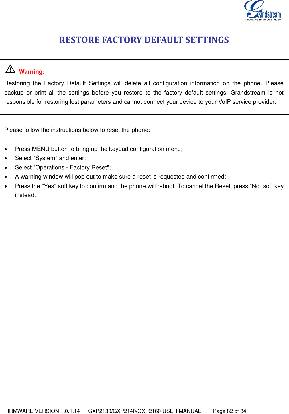   FIRMWARE VERSION 1.0.1.14      GXP2130/GXP2140/GXP2160 USER MANUAL     Page 82 of 84                                   RESTORE FACTORY DEFAULT SETTINGS    Warning:   Restoring  the  Factory  Default  Settings  will  delete  all  configuration  information  on  the  phone.  Please backup  or  print  all  the  settings  before  you  restore  to  the  factory  default  settings.  Grandstream  is  not responsible for restoring lost parameters and cannot connect your device to your VoIP service provider.   Please follow the instructions below to reset the phone:    Press MENU button to bring up the keypad configuration menu;   Select &quot;System&quot; and enter;   Select &quot;Operations - Factory Reset&quot;;   A warning window will pop out to make sure a reset is requested and confirmed;   Press the &quot;Yes&quot; soft key to confirm and the phone will reboot. To cancel the Reset, press “No” soft key instead. 