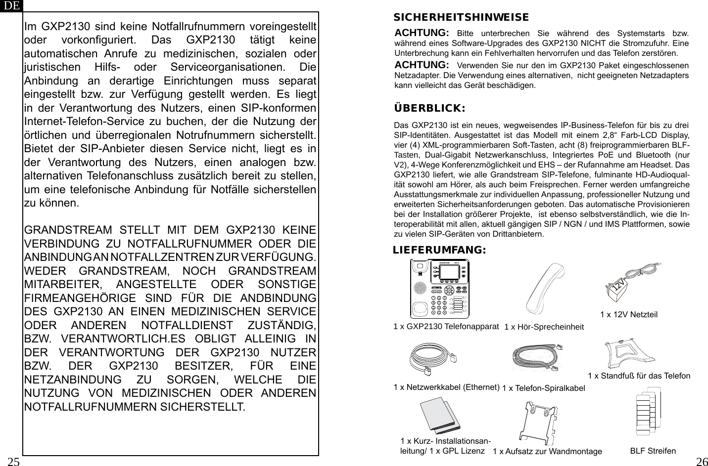 25 26LIEFERUMFANG:DEIm GXP2130 sind keine Notfallrufnummern  voreingestellt oder  vorkonguriert.  Das  GXP2130  tätigt  keine automatischen  Anrufe  zu  medizinischen,  sozialen  oder juristischen  Hilfs-  oder  Serviceorganisationen.  Die Anbindung  an  derartige  Einrichtungen  muss  separat eingestellt  bzw.  zur  Verfügung  gestellt  werden.  Es  liegt in  der  Verantwortung  des  Nutzers,  einen  SIP-konformen Internet-Telefon-Service  zu  buchen,  der  die  Nutzung  der örtlichen  und  überregionalen  Notrufnummern  sicherstellt. Bietet  der  SIP-Anbieter  diesen  Service  nicht,  liegt  es  in der  Verantwortung  des  Nutzers,  einen  analogen  bzw. alternativen Telefonanschluss zusätzlich bereit zu stellen, um eine telefonische Anbindung für Notfälle sicherstellen zu können.GRANDSTREAM  STELLT  MIT  DEM  GXP2130  KEINE VERBINDUNG  ZU  NOTFALLRUFNUMMER  ODER  DIE ANBINDUNG AN NOTFALLZENTREN ZUR VERFÜGUNG. WEDER  GRANDSTREAM,  NOCH  GRANDSTREAM MITARBEITER,  ANGESTELLTE  ODER  SONSTIGE FIRMEANGEHÖRIGE  SIND  FÜR  DIE  ANDBINDUNG DES  GXP2130  AN  EINEN  MEDIZINISCHEN  SERVICE ODER  ANDEREN  NOTFALLDIENST  ZUSTÄNDIG, BZW.  VERANTWORTLICH.ES  OBLIGT  ALLEINIG  IN DER  VERANTWORTUNG  DER  GXP2130  NUTZER BZW.  DER  GXP2130  BESITZER,  FÜR  EINE NETZANBINDUNG  ZU  SORGEN,  WELCHE  DIE NUTZUNG  VON  MEDIZINISCHEN  ODER  ANDEREN NOTFALLRUFNUMMERN SICHERSTELLT.SICHERHEITSHINWEISEACHTUNG: Bitte  unterbrechen  Sie  während  des  Systemstarts  bzw. während eines Software-Upgrades des GXP2130 NICHT die Stromzufuhr. Eine Unterbrechung kann ein Fehlverhalten hervorrufen und das Telefon zerstören.ACHTUNG:  Verwenden Sie nur den im GXP2130 Paket eingeschlossenen Netzadapter. Die Verwendung eines alternativen,  nicht geeigneten Netzadapters kann vielleicht das Gerät beschädigen.ÜBERBLICK:1 x GXP2130 Telefonapparat 1 x Hör-Sprecheinheit1 x 12V Netzteil1 x Netzwerkkabel (Ethernet) 1 x Telefon-Spiralkabel1 x Standfuß für das Telefon1 x Kurz- Installationsan-leitung/ 1 x GPL Lizenz 1 x Aufsatz zur WandmontageDas GXP2130 ist ein neues, wegweisendes IP-Business-Telefon für bis zu drei SIP-Identitäten.  Ausgestattet  ist  das  Modell  mit  einem  2,8“  Farb-LCD  Display, vier (4) XML-programmierbaren Soft-Tasten, acht (8) freiprogrammierbaren BLF-Tasten,  Dual-Gigabit  Netzwerkanschluss,  Integriertes  PoE  und  Bluetooth  (nur V2), 4-Wege Konferenzmöglichkeit und EHS – der Rufannahme am Headset. Das GXP2130 liefert,  wie alle Grandstream  SIP-Telefone, fulminante HD-Audioqual-ität sowohl am Hörer, als auch beim Freisprechen. Ferner werden umfangreiche Ausstattungsmerkmale zur individuellen Anpassung, professioneller Nutzung und erweiterten Sicherheitsanforderungen geboten. Das automatische Provisionieren bei der Installation größerer Projekte,  ist ebenso selbstverständlich, wie die In-teroperabilität mit allen, aktuell gängigen SIP / NGN / und IMS Plattformen, sowie zu vielen SIP-Geräten von Drittanbietern.  12VBLF Streifen