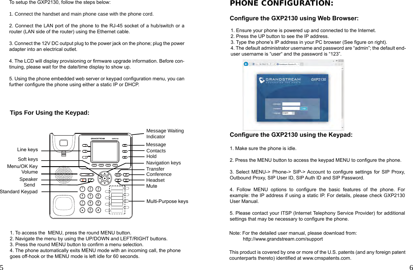 5 6Note: For the detailed user manual, please download from:            http://www.grandstream.com/supportThis product is covered by one or more of the U.S. patents (and any foreign patent counterparts thereto) identied at www.cmspatents.com.Tips For Using the Keypad:PHONE CONFIGURATION:Congure the GXP2130 using Web Browser:1. To access the  MENU, press the round MENU button.2. Navigate the menu by using the UP/DOWN and LEFT/RIGHT buttons.3. Press the round MENU button to conrm a menu selection.4. The phone automatically exits MENU mode with an incoming call, the phone goes off-hook or the MENU mode is left idle for 60 seconds.1. Ensure your phone is powered up and connected to the Internet.2. Press the UP button to see the IP address. 3. Type the phone’s IP address in your PC browser (See gure on right).4. The default administrator username and password are “admin”; the default end-user username is “user“ and the password is “123”.Congure the GXP2130 using the Keypad:1. Make sure the phone is idle.2. Press the MENU button to access the keypad MENU to congure the phone.3. Select MENU-&gt; Phone-&gt; SIP-&gt; Account  to congure settings for SIP Proxy, Outbound Proxy, SIP User ID, SIP Auth ID and SIP Password.4.  Follow  MENU  options  to  congure  the  basic  features  of  the  phone.  For example: the IP address if using a static IP. For details, please check GXP2130 User Manual.5. Please contact your ITSP (Internet Telephony Service Provider) for additional settings that may be necessary to congure the phone.Message Waiting IndicatorMulti-Purpose keys Message Contacts Transfer Hold Headset Conference MuteStandard KeypadNavigation keysSendLine keysSoft keysVolumeSpeakerMenu/OK KeyTo setup the GXP2130, follow the steps below:1. Connect the handset and main phone case with the phone cord.2. Connect the LAN port of the phone to the RJ-45 socket of a hub/switch or a router (LAN side of the router) using the Ethernet cable.3. Connect the 12V DC output plug to the power jack on the phone; plug the power adapter into an electrical outlet.4. The LCD will display provisioning or rmware upgrade information. Before con-tinuing, please wait for the date/time display to show up. 5. Using the phone embedded web server or keypad conguration menu, you can further congure the phone using either a static IP or DHCP.