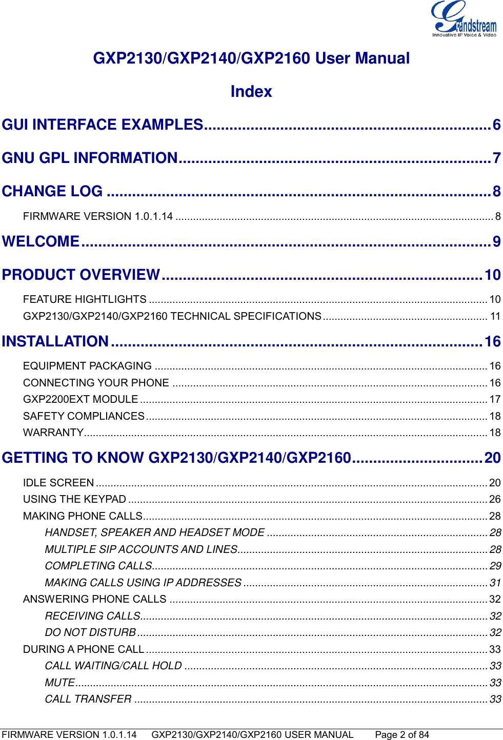   FIRMWARE VERSION 1.0.1.14      GXP2130/GXP2140/GXP2160 USER MANUAL     Page 2 of 84                                   GXP2130/GXP2140/GXP2160 User Manual Index GUI INTERFACE EXAMPLES .................................................................... 6 GNU GPL INFORMATION .......................................................................... 7 CHANGE LOG ........................................................................................... 8 FIRMWARE VERSION 1.0.1.14 ............................................................................................................ 8 WELCOME ................................................................................................. 9 PRODUCT OVERVIEW ............................................................................ 10 FEATURE HIGHTLIGHTS ................................................................................................................... 10 GXP2130/GXP2140/GXP2160 TECHNICAL SPECIFICATIONS ........................................................ 11 INSTALLATION ........................................................................................ 16 EQUIPMENT PACKAGING ................................................................................................................. 16 CONNECTING YOUR PHONE ........................................................................................................... 16 GXP2200EXT MODULE ...................................................................................................................... 17 SAFETY COMPLIANCES .................................................................................................................... 18 WARRANTY ......................................................................................................................................... 18 GETTING TO KNOW GXP2130/GXP2140/GXP2160 ............................... 20 IDLE SCREEN ..................................................................................................................................... 20 USING THE KEYPAD .......................................................................................................................... 26 MAKING PHONE CALLS..................................................................................................................... 28 HANDSET, SPEAKER AND HEADSET MODE ........................................................................... 28 MULTIPLE SIP ACCOUNTS AND LINES ..................................................................................... 28 COMPLETING CALLS.................................................................................................................. 29 MAKING CALLS USING IP ADDRESSES ................................................................................... 31 ANSWERING PHONE CALLS ............................................................................................................ 32 RECEIVING CALLS...................................................................................................................... 32 DO NOT DISTURB ....................................................................................................................... 32 DURING A PHONE CALL .................................................................................................................... 33 CALL WAITING/CALL HOLD ....................................................................................................... 33 MUTE ............................................................................................................................................ 33 CALL TRANSFER ........................................................................................................................ 33 