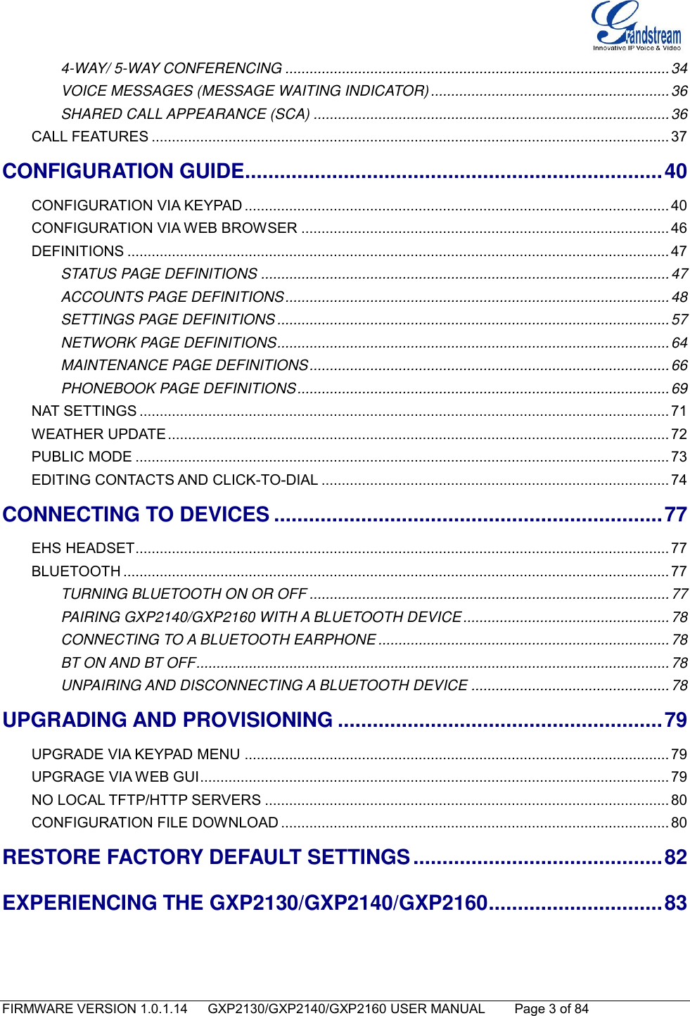   FIRMWARE VERSION 1.0.1.14      GXP2130/GXP2140/GXP2160 USER MANUAL     Page 3 of 84                                   4-WAY/ 5-WAY CONFERENCING ............................................................................................... 34 VOICE MESSAGES (MESSAGE WAITING INDICATOR) ........................................................... 36 SHARED CALL APPEARANCE (SCA) ........................................................................................ 36 CALL FEATURES ................................................................................................................................ 37 CONFIGURATION GUIDE ........................................................................ 40 CONFIGURATION VIA KEYPAD ......................................................................................................... 40 CONFIGURATION VIA WEB BROWSER ........................................................................................... 46 DEFINITIONS ...................................................................................................................................... 47 STATUS PAGE DEFINITIONS ..................................................................................................... 47 ACCOUNTS PAGE DEFINITIONS ............................................................................................... 48 SETTINGS PAGE DEFINITIONS ................................................................................................. 57 NETWORK PAGE DEFINITIONS ................................................................................................. 64 MAINTENANCE PAGE DEFINITIONS ......................................................................................... 66 PHONEBOOK PAGE DEFINITIONS ............................................................................................ 69 NAT SETTINGS ................................................................................................................................... 71 WEATHER UPDATE ............................................................................................................................ 72 PUBLIC MODE .................................................................................................................................... 73 EDITING CONTACTS AND CLICK-TO-DIAL ...................................................................................... 74 CONNECTING TO DEVICES ................................................................... 77 EHS HEADSET .................................................................................................................................... 77 BLUETOOTH ....................................................................................................................................... 77 TURNING BLUETOOTH ON OR OFF ......................................................................................... 77 PAIRING GXP2140/GXP2160 WITH A BLUETOOTH DEVICE ................................................... 78 CONNECTING TO A BLUETOOTH EARPHONE ........................................................................ 78 BT ON AND BT OFF ..................................................................................................................... 78 UNPAIRING AND DISCONNECTING A BLUETOOTH DEVICE ................................................. 78 UPGRADING AND PROVISIONING ........................................................ 79 UPGRADE VIA KEYPAD MENU ......................................................................................................... 79 UPGRAGE VIA WEB GUI .................................................................................................................... 79 NO LOCAL TFTP/HTTP SERVERS .................................................................................................... 80 CONFIGURATION FILE DOWNLOAD ................................................................................................ 80 RESTORE FACTORY DEFAULT SETTINGS ........................................... 82 EXPERIENCING THE GXP2130/GXP2140/GXP2160 .............................. 83   