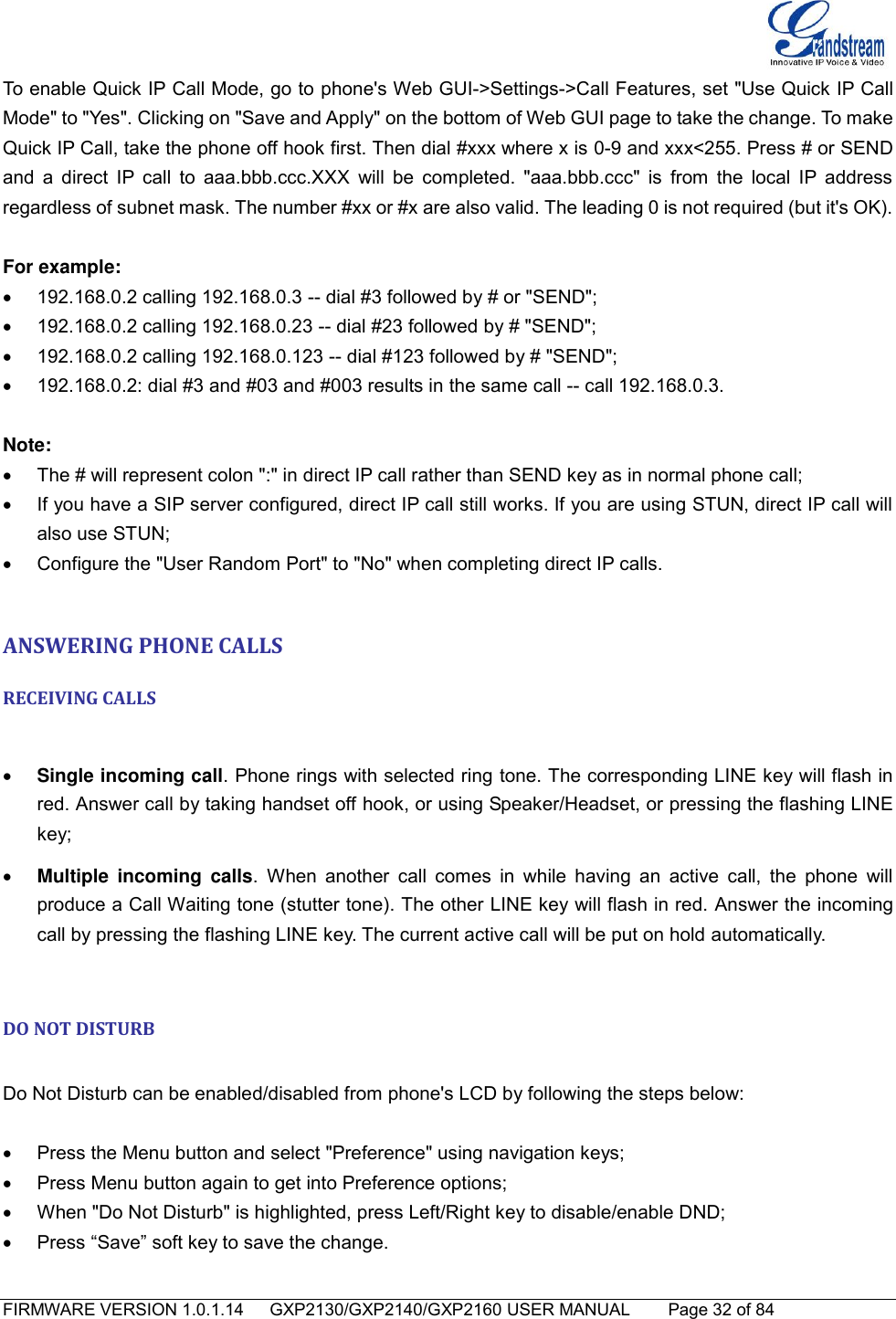   FIRMWARE VERSION 1.0.1.14      GXP2130/GXP2140/GXP2160 USER MANUAL     Page 32 of 84                                   To enable Quick IP Call Mode, go to phone&apos;s Web GUI-&gt;Settings-&gt;Call Features, set &quot;Use Quick IP Call Mode&quot; to &quot;Yes&quot;. Clicking on &quot;Save and Apply&quot; on the bottom of Web GUI page to take the change. To make Quick IP Call, take the phone off hook first. Then dial #xxx where x is 0-9 and xxx&lt;255. Press # or SEND and a  direct  IP call  to aaa.bbb.ccc.XXX  will be  completed.  &quot;aaa.bbb.ccc&quot;  is from  the local  IP  address regardless of subnet mask. The number #xx or #x are also valid. The leading 0 is not required (but it&apos;s OK).  For example:   192.168.0.2 calling 192.168.0.3 -- dial #3 followed by # or &quot;SEND&quot;;   192.168.0.2 calling 192.168.0.23 -- dial #23 followed by # &quot;SEND&quot;;   192.168.0.2 calling 192.168.0.123 -- dial #123 followed by # &quot;SEND&quot;;   192.168.0.2: dial #3 and #03 and #003 results in the same call -- call 192.168.0.3.  Note:   The # will represent colon &quot;:&quot; in direct IP call rather than SEND key as in normal phone call;   If you have a SIP server configured, direct IP call still works. If you are using STUN, direct IP call will also use STUN;   Configure the &quot;User Random Port&quot; to &quot;No&quot; when completing direct IP calls.  ANSWERING PHONE CALLS RECEIVING CALLS   Single incoming call. Phone rings with selected ring tone. The corresponding LINE key will flash in red. Answer call by taking handset off hook, or using Speaker/Headset, or pressing the flashing LINE key;  Multiple  incoming  calls.  When  another  call comes  in  while  having  an  active  call,  the  phone  will produce a Call Waiting tone (stutter tone). The other LINE key will flash in red. Answer the incoming call by pressing the flashing LINE key. The current active call will be put on hold automatically.  DO NOT DISTURB  Do Not Disturb can be enabled/disabled from phone&apos;s LCD by following the steps below:    Press the Menu button and select &quot;Preference&quot; using navigation keys;   Press Menu button again to get into Preference options;   When &quot;Do Not Disturb&quot; is highlighted, press Left/Right key to disable/enable DND;   Press “Save” soft key to save the change.   