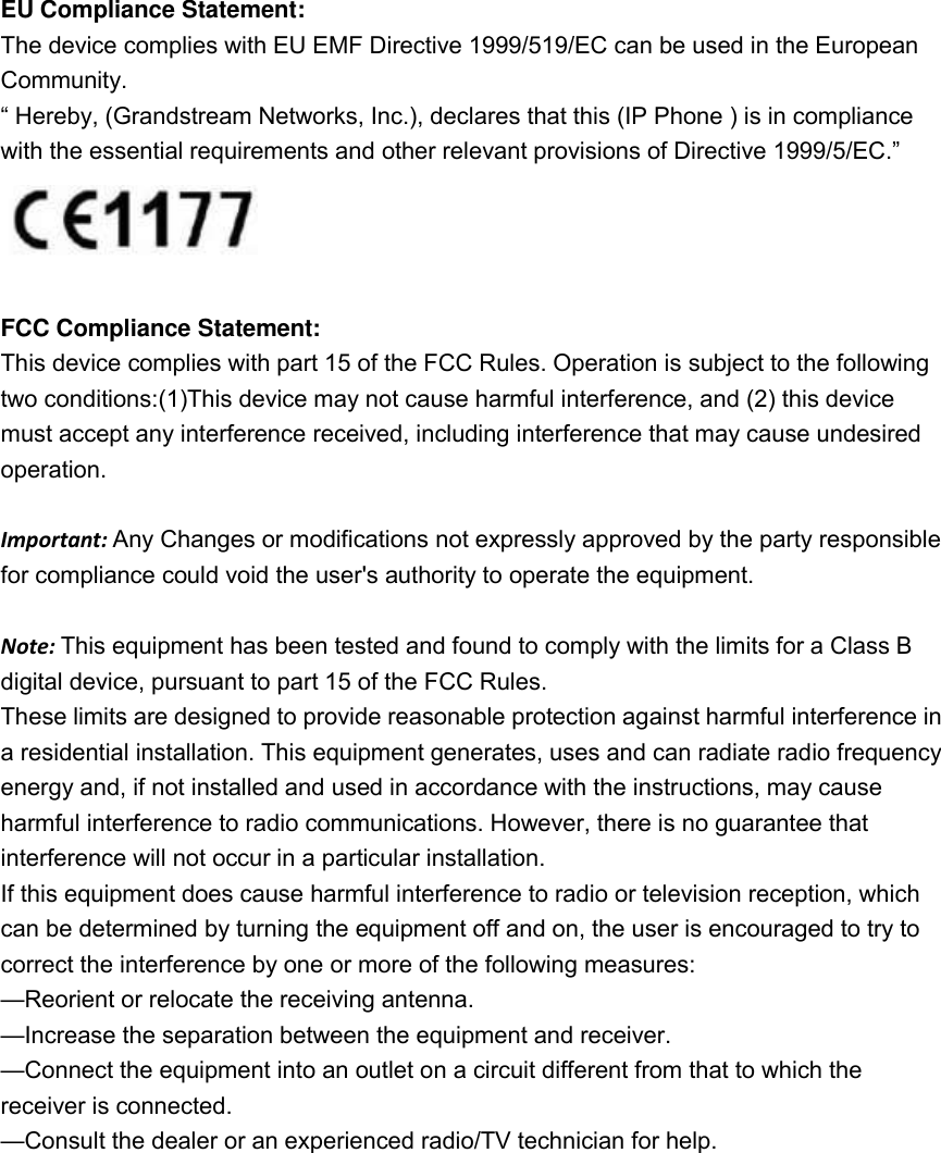  EU Compliance Statement: The device complies with EU EMF Directive 1999/519/EC can be used in the European Community. “ Hereby, (Grandstream Networks, Inc.), declares that this (IP Phone ) is in compliance with the essential requirements and other relevant provisions of Directive 1999/5/EC.”   FCC Compliance Statement: This device complies with part 15 of the FCC Rules. Operation is subject to the following two conditions:(1)This device may not cause harmful interference, and (2) this device must accept any interference received, including interference that may cause undesired operation.    Important: Any Changes or modifications not expressly approved by the party responsible for compliance could void the user&apos;s authority to operate the equipment.  Note: This equipment has been tested and found to comply with the limits for a Class B digital device, pursuant to part 15 of the FCC Rules.   These limits are designed to provide reasonable protection against harmful interference in a residential installation. This equipment generates, uses and can radiate radio frequency energy and, if not installed and used in accordance with the instructions, may cause harmful interference to radio communications. However, there is no guarantee that interference will not occur in a particular installation. If this equipment does cause harmful interference to radio or television reception, which can be determined by turning the equipment off and on, the user is encouraged to try to correct the interference by one or more of the following measures:   —Reorient or relocate the receiving antenna.   —Increase the separation between the equipment and receiver. —Connect the equipment into an outlet on a circuit different from that to which the receiver is connected.   —Consult the dealer or an experienced radio/TV technician for help.    
