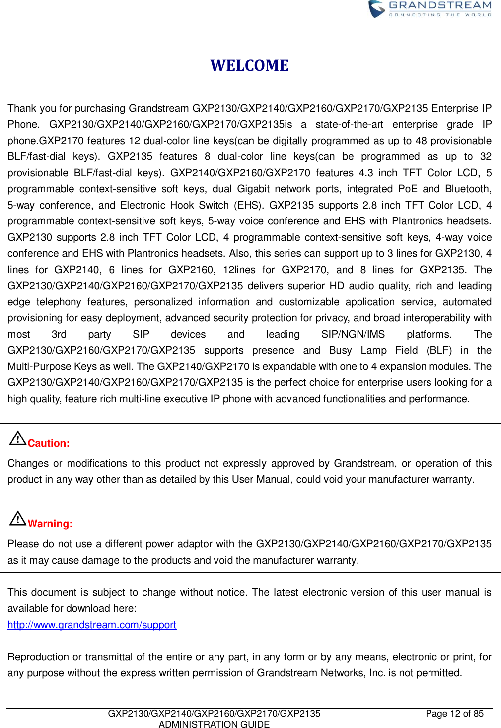    GXP2130/GXP2140/GXP2160/GXP2170/GXP2135   ADMINISTRATION GUIDE Page 12 of 85     WELCOME  Thank you for purchasing Grandstream GXP2130/GXP2140/GXP2160/GXP2170/GXP2135 Enterprise IP Phone.  GXP2130/GXP2140/GXP2160/GXP2170/GXP2135is  a  state-of-the-art  enterprise  grade  IP phone.GXP2170 features 12 dual-color line keys(can be digitally programmed as up to 48 provisionable BLF/fast-dial  keys).  GXP2135  features  8  dual-color  line  keys(can  be  programmed  as  up  to  32 provisionable  BLF/fast-dial  keys).  GXP2140/GXP2160/GXP2170  features  4.3  inch  TFT  Color  LCD,  5 programmable  context-sensitive  soft  keys,  dual  Gigabit  network  ports,  integrated  PoE  and  Bluetooth, 5-way  conference,  and  Electronic  Hook Switch  (EHS).  GXP2135  supports  2.8  inch TFT  Color  LCD,  4 programmable context-sensitive soft keys, 5-way voice conference and EHS with Plantronics headsets. GXP2130 supports 2.8 inch TFT Color  LCD, 4 programmable context-sensitive soft keys, 4-way voice conference and EHS with Plantronics headsets. Also, this series can support up to 3 lines for GXP2130, 4 lines  for  GXP2140,  6  lines  for  GXP2160,  12lines  for  GXP2170,  and  8  lines  for  GXP2135.  The GXP2130/GXP2140/GXP2160/GXP2170/GXP2135 delivers  superior HD audio quality, rich and leading edge  telephony  features,  personalized  information  and  customizable  application  service,  automated provisioning for easy deployment, advanced security protection for privacy, and broad interoperability with most  3rd  party  SIP  devices  and  leading  SIP/NGN/IMS  platforms.  The GXP2130/GXP2160/GXP2170/GXP2135  supports  presence  and  Busy  Lamp  Field  (BLF)  in  the Multi-Purpose Keys as well. The GXP2140/GXP2170 is expandable with one to 4 expansion modules. The GXP2130/GXP2140/GXP2160/GXP2170/GXP2135 is the perfect choice for enterprise users looking for a high quality, feature rich multi-line executive IP phone with advanced functionalities and performance.  Caution: Changes or modifications to this  product  not expressly  approved by Grandstream, or operation of this product in any way other than as detailed by this User Manual, could void your manufacturer warranty.  Warning: Please do not use a different power adaptor with the GXP2130/GXP2140/GXP2160/GXP2170/GXP2135 as it may cause damage to the products and void the manufacturer warranty.  This document is subject to change without notice. The latest electronic version of this user manual is available for download here: http://www.grandstream.com/support  Reproduction or transmittal of the entire or any part, in any form or by any means, electronic or print, for any purpose without the express written permission of Grandstream Networks, Inc. is not permitted. 