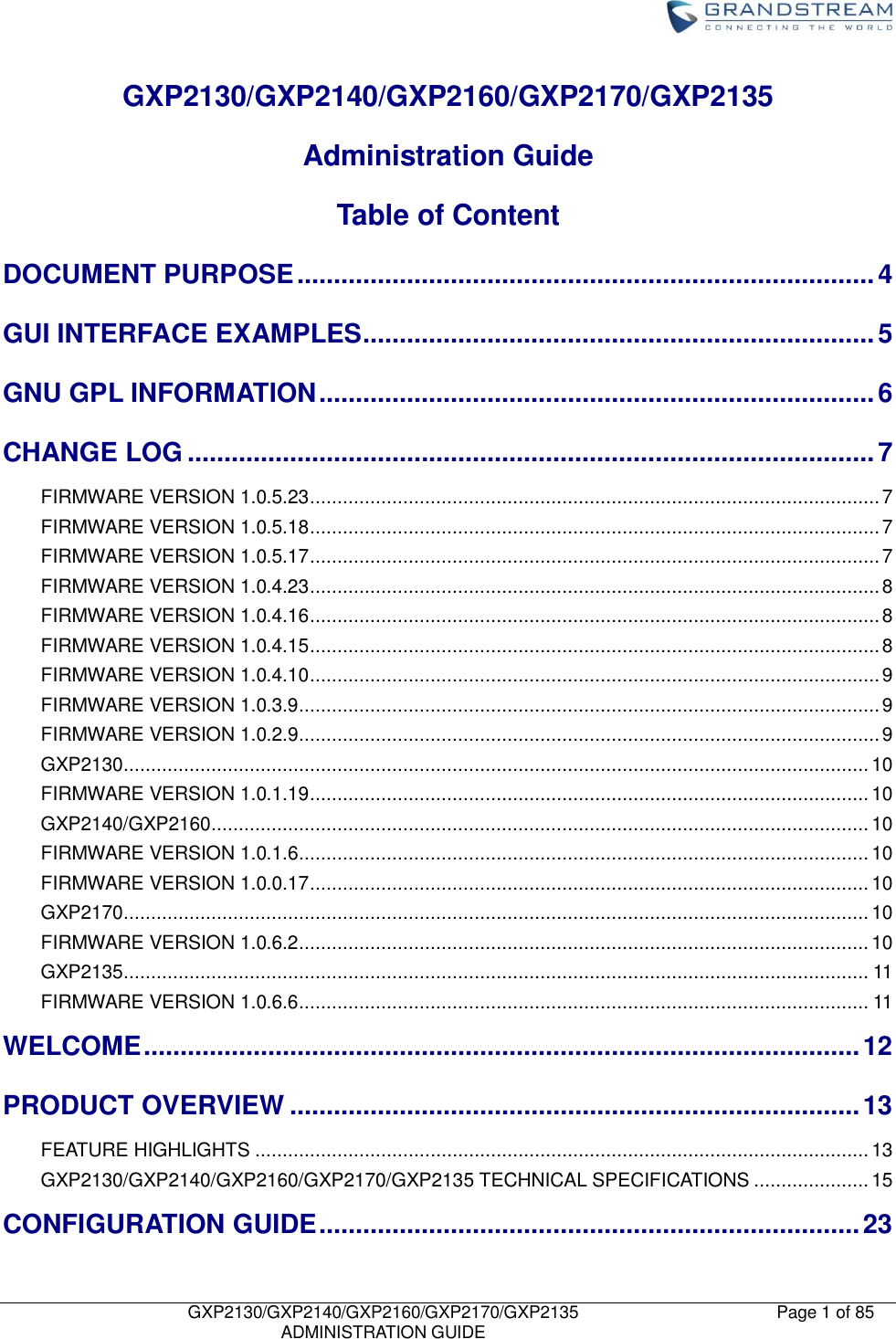    GXP2130/GXP2140/GXP2160/GXP2170/GXP2135   ADMINISTRATION GUIDE Page 1 of 85     GXP2130/GXP2140/GXP2160/GXP2170/GXP2135     Administration Guide     Table of Content DOCUMENT PURPOSE ............................................................................... 4 GUI INTERFACE EXAMPLES ...................................................................... 5 GNU GPL INFORMATION ............................................................................ 6 CHANGE LOG .............................................................................................. 7 FIRMWARE VERSION 1.0.5.23 ........................................................................................................ 7 FIRMWARE VERSION 1.0.5.18 ........................................................................................................ 7 FIRMWARE VERSION 1.0.5.17 ........................................................................................................ 7 FIRMWARE VERSION 1.0.4.23 ........................................................................................................ 8 FIRMWARE VERSION 1.0.4.16 ........................................................................................................ 8 FIRMWARE VERSION 1.0.4.15 ........................................................................................................ 8 FIRMWARE VERSION 1.0.4.10 ........................................................................................................ 9 FIRMWARE VERSION 1.0.3.9 .......................................................................................................... 9 FIRMWARE VERSION 1.0.2.9 .......................................................................................................... 9 GXP2130........................................................................................................................................ 10 FIRMWARE VERSION 1.0.1.19 ...................................................................................................... 10 GXP2140/GXP2160........................................................................................................................ 10 FIRMWARE VERSION 1.0.1.6 ........................................................................................................ 10 FIRMWARE VERSION 1.0.0.17 ...................................................................................................... 10 GXP2170........................................................................................................................................ 10 FIRMWARE VERSION 1.0.6.2 ........................................................................................................ 10 GXP2135........................................................................................................................................ 11 FIRMWARE VERSION 1.0.6.6 ........................................................................................................ 11 WELCOME .................................................................................................. 12 PRODUCT OVERVIEW .............................................................................. 13 FEATURE HIGHLIGHTS ................................................................................................................ 13 GXP2130/GXP2140/GXP2160/GXP2170/GXP2135 TECHNICAL SPECIFICATIONS ..................... 15 CONFIGURATION GUIDE .......................................................................... 23 