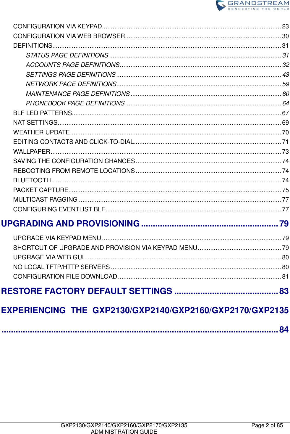   GXP2130/GXP2140/GXP2160/GXP2170/GXP2135   ADMINISTRATION GUIDE Page 2 of 85     CONFIGURATION VIA KEYPAD ..................................................................................................... 23 CONFIGURATION VIA WEB BROWSER ........................................................................................ 30 DEFINITIONS ................................................................................................................................. 31 STATUS PAGE DEFINITIONS ................................................................................................. 31 ACCOUNTS PAGE DEFINITIONS ........................................................................................... 32 SETTINGS PAGE DEFINITIONS ............................................................................................. 43 NETWORK PAGE DEFINITIONS............................................................................................. 59 MAINTENANCE PAGE DEFINITIONS ..................................................................................... 60 PHONEBOOK PAGE DEFINITIONS ........................................................................................ 64 BLF LED PATTERNS...................................................................................................................... 67 NAT SETTINGS .............................................................................................................................. 69 WEATHER UPDATE ....................................................................................................................... 70 EDITING CONTACTS AND CLICK-TO-DIAL ................................................................................... 71 WALLPAPER .................................................................................................................................. 73 SAVING THE CONFIGURATION CHANGES .................................................................................. 74 REBOOTING FROM REMOTE LOCATIONS .................................................................................. 74 BLUETOOTH ................................................................................................................................. 74 PACKET CAPTURE........................................................................................................................ 75 MULTICAST PAGGING .................................................................................................................. 77 CONFIGURING EVENTLIST BLF ................................................................................................... 77 UPGRADING AND PROVISIONING .......................................................... 79 UPGRADE VIA KEYPAD MENU ..................................................................................................... 79 SHORTCUT OF UPGRADE AND PROVISION VIA KEYPAD MENU ............................................... 79 UPGRAGE VIA WEB GUI ............................................................................................................... 80 NO LOCAL TFTP/HTTP SERVERS ................................................................................................ 80 CONFIGURATION FILE DOWNLOAD ............................................................................................ 81 RESTORE FACTORY DEFAULT SETTINGS ............................................ 83 EXPERIENCING  THE  GXP2130/GXP2140/GXP2160/GXP2170/GXP2135 ..................................................................................................................... 84        