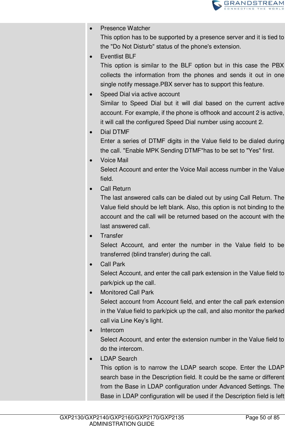    GXP2130/GXP2140/GXP2160/GXP2170/GXP2135   ADMINISTRATION GUIDE Page 50 of 85       Presence Watcher   This option has to be supported by a presence server and it is tied to the &quot;Do Not Disturb&quot; status of the phone&apos;s extension.   Eventlist BLF   This  option  is  similar  to  the  BLF  option  but  in  this  case  the  PBX collects  the  information  from  the  phones  and  sends  it  out  in  one single notify message.PBX server has to support this feature.   Speed Dial via active account Similar  to  Speed  Dial  but  it  will  dial  based  on  the  current  active account. For example, if the phone is offhook and account 2 is active, it will call the configured Speed Dial number using account 2.   Dial DTMF Enter a series of DTMF digits in the Value field to be dialed during the call. &quot;Enable MPK Sending DTMF&quot;has to be set to &quot;Yes&quot; first.   Voice Mail Select Account and enter the Voice Mail access number in the Value field.   Call Return The last answered calls can be dialed out by using Call Return. The Value field should be left blank. Also, this option is not binding to the account and the call will be returned based on the account with the last answered call.   Transfer Select  Account,  and  enter  the  number  in  the  Value  field  to  be transferred (blind transfer) during the call.   Call Park Select Account, and enter the call park extension in the Value field to park/pick up the call.   Monitored Call Park Select account from Account field, and enter the call park extension in the Value field to park/pick up the call, and also monitor the parked call via Line Key‟s light.   Intercom Select Account, and enter the extension number in the Value field to do the intercom.   LDAP Search This  option is to  narrow  the  LDAP  search  scope.  Enter  the  LDAP search base in the Description field. It could be the same or different from the Base in LDAP configuration under Advanced Settings. The Base in LDAP configuration will be used if the Description field is left 