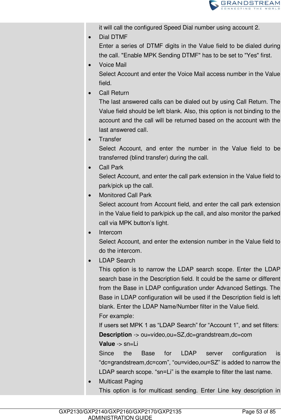    GXP2130/GXP2140/GXP2160/GXP2170/GXP2135   ADMINISTRATION GUIDE Page 53 of 85     it will call the configured Speed Dial number using account 2.   Dial DTMF Enter a series of DTMF digits in the Value field to be dialed during the call. &quot;Enable MPK Sending DTMF&quot; has to be set to &quot;Yes&quot; first.   Voice Mail Select Account and enter the Voice Mail access number in the Value field.   Call Return The last answered calls can be dialed out by using Call Return. The Value field should be left blank. Also, this option is not binding to the account and the call will be returned based on the account with the last answered call.   Transfer Select  Account,  and  enter  the  number  in  the  Value  field  to  be transferred (blind transfer) during the call.   Call Park Select Account, and enter the call park extension in the Value field to park/pick up the call.   Monitored Call Park Select account from Account field, and enter the call park extension in the Value field to park/pick up the call, and also monitor the parked call via MPK button‟s light.   Intercom Select Account, and enter the extension number in the Value field to do the intercom.   LDAP Search This  option is to  narrow  the  LDAP  search  scope.  Enter  the  LDAP search base in the Description field. It could be the same or different from the Base in LDAP configuration under Advanced Settings. The Base in LDAP configuration will be used if the Description field is left blank. Enter the LDAP Name/Number filter in the Value field. For example: If users set MPK 1 as “LDAP Search” for “Account 1”, and set filters: Description -&gt; ou=video,ou=SZ,dc=grandstream,dc=com Value -&gt; sn=Li Since  the  Base  for  LDAP  server  configuration  is “dc=grandstream,dc=com”, “ou=video,ou=SZ” is added to narrow the LDAP search scope. “sn=Li” is the example to filter the last name.   Multicast Paging This  option  is  for  multicast  sending.  Enter  Line  key  description  in 