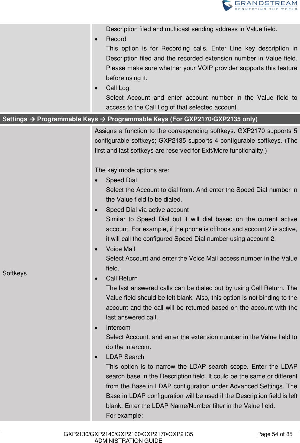    GXP2130/GXP2140/GXP2160/GXP2170/GXP2135   ADMINISTRATION GUIDE Page 54 of 85     Description filed and multicast sending address in Value field.     Record This  option  is  for  Recording  calls.  Enter  Line  key  description  in Description filed and the recorded extension number in Value field. Please make sure whether your VOIP provider supports this feature before using it.   Call Log Select  Account  and  enter  account  number  in  the  Value  field  to access to the Call Log of that selected account. Settings  Programmable Keys  Programmable Keys (For GXP2170/GXP2135 only) Softkeys Assigns a function to the corresponding softkeys. GXP2170 supports 5 configurable softkeys; GXP2135 supports 4 configurable softkeys. (The first and last softkeys are reserved for Exit/More functionality.)  The key mode options are:   Speed Dial Select the Account to dial from. And enter the Speed Dial number in the Value field to be dialed.   Speed Dial via active account Similar  to  Speed  Dial  but  it  will  dial  based  on  the  current  active account. For example, if the phone is offhook and account 2 is active, it will call the configured Speed Dial number using account 2.   Voice Mail Select Account and enter the Voice Mail access number in the Value field.   Call Return The last answered calls can be dialed out by using Call Return. The Value field should be left blank. Also, this option is not binding to the account and the call will be returned based on the account with the last answered call.   Intercom Select Account, and enter the extension number in the Value field to do the intercom.   LDAP Search This  option is to  narrow  the  LDAP  search  scope.  Enter  the  LDAP search base in the Description field. It could be the same or different from the Base in LDAP configuration under Advanced Settings. The Base in LDAP configuration will be used if the Description field is left blank. Enter the LDAP Name/Number filter in the Value field. For example: 