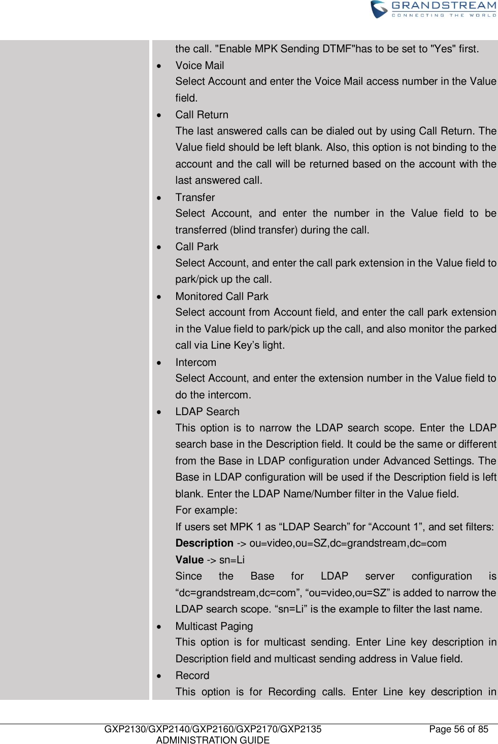    GXP2130/GXP2140/GXP2160/GXP2170/GXP2135   ADMINISTRATION GUIDE Page 56 of 85     the call. &quot;Enable MPK Sending DTMF&quot;has to be set to &quot;Yes&quot; first.   Voice Mail Select Account and enter the Voice Mail access number in the Value field.   Call Return The last answered calls can be dialed out by using Call Return. The Value field should be left blank. Also, this option is not binding to the account and the call will be returned based on the account with the last answered call.   Transfer Select  Account,  and  enter  the  number  in  the  Value  field  to  be transferred (blind transfer) during the call.   Call Park Select Account, and enter the call park extension in the Value field to park/pick up the call.   Monitored Call Park Select account from Account field, and enter the call park extension in the Value field to park/pick up the call, and also monitor the parked call via Line Key‟s light.   Intercom Select Account, and enter the extension number in the Value field to do the intercom.   LDAP Search This  option is to  narrow  the  LDAP  search  scope.  Enter  the  LDAP search base in the Description field. It could be the same or different from the Base in LDAP configuration under Advanced Settings. The Base in LDAP configuration will be used if the Description field is left blank. Enter the LDAP Name/Number filter in the Value field. For example: If users set MPK 1 as “LDAP Search” for “Account 1”, and set filters: Description -&gt; ou=video,ou=SZ,dc=grandstream,dc=com Value -&gt; sn=Li Since  the  Base  for  LDAP  server  configuration  is “dc=grandstream,dc=com”, “ou=video,ou=SZ” is added to narrow the LDAP search scope. “sn=Li” is the example to filter the last name.   Multicast Paging This  option  is  for  multicast  sending.  Enter  Line  key  description  in Description field and multicast sending address in Value field.     Record This  option  is  for  Recording  calls.  Enter  Line  key  description  in 