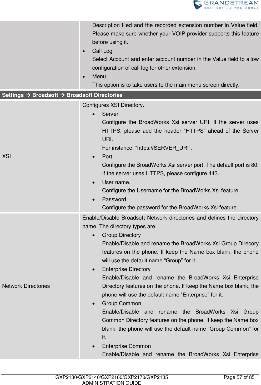    GXP2130/GXP2140/GXP2160/GXP2170/GXP2135   ADMINISTRATION GUIDE Page 57 of 85     Description filed and the recorded extension number in Value field. Please make sure whether your VOIP provider supports this feature before using it.   Call Log Select Account and enter account number in the Value field to allow configuration of call log for other extension.   Menu This option is to take users to the main menu screen directly. Settings  Broadsoft  Broadsoft Directories XSI Configures XSI Directory.   Server   Configure  the  BroadWorks  Xsi  server  URI.  If  the  server  uses HTTPS,  please  add  the  header  “HTTPS”  ahead  of  the  Server URI.   For instance, “https://SERVER_URI”.   Port.   Configure the BroadWorks Xsi server port. The default port is 80. If the server uses HTTPS, please configure 443.   User name.   Configure the Username for the BroadWorks Xsi feature.   Password.   Configure the password for the BroadWorks Xsi feature. Network Directories   Enable/Disable Broadsoft Network directories and defines the directory name. The directory types are:   Group Directory Enable/Disable and rename the BroadWorks Xsi Group Direcory features on the phone. If keep the Name box blank, the phone will use the default name “Group” for it.       Enterprise Directory Enable/Disable  and  rename  the  BroadWorks  Xsi  Enterprise Directory features on the phone. If keep the Name box blank, the phone will use the default name “Enterprise” for it.   Group Common Enable/Disable  and  rename  the  BroadWorks  Xsi  Group Common Directory features on the phone. If keep the Name box blank, the phone will use the default name “Group Common” for it.   Enterprise Common Enable/Disable  and  rename  the  BroadWorks  Xsi  Enterprise 