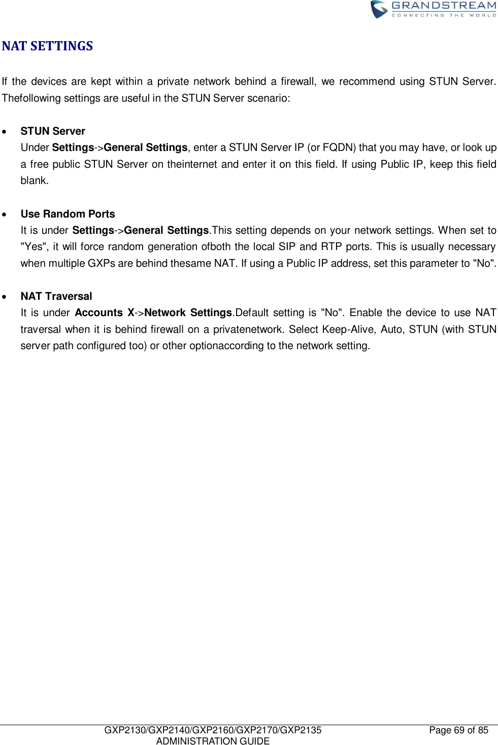    GXP2130/GXP2140/GXP2160/GXP2170/GXP2135   ADMINISTRATION GUIDE Page 69 of 85     NAT SETTINGS  If the devices  are  kept within a  private  network behind a firewall, we  recommend using STUN Server. Thefollowing settings are useful in the STUN Server scenario:   STUN Server Under Settings-&gt;General Settings, enter a STUN Server IP (or FQDN) that you may have, or look up a free public STUN Server on theinternet and enter it on this field. If using Public IP, keep this field blank.   Use Random Ports It is under Settings-&gt;General Settings.This setting depends on your network settings. When set to &quot;Yes&quot;, it will force random generation ofboth the local SIP and RTP ports. This is usually necessary when multiple GXPs are behind thesame NAT. If using a Public IP address, set this parameter to &quot;No&quot;.   NAT Traversal It is under Accounts X-&gt;Network  Settings.Default setting is &quot;No&quot;. Enable the device to use NAT traversal when it is behind firewall on a privatenetwork. Select Keep-Alive, Auto, STUN (with STUN server path configured too) or other optionaccording to the network setting.    