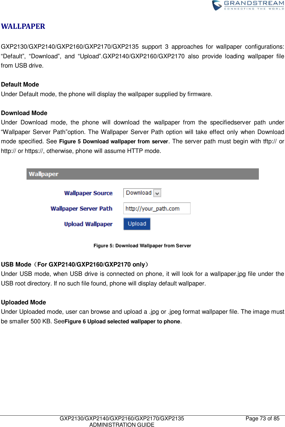    GXP2130/GXP2140/GXP2160/GXP2170/GXP2135   ADMINISTRATION GUIDE Page 73 of 85     WALLPAPER  GXP2130/GXP2140/GXP2160/GXP2170/GXP2135  support  3  approaches  for  wallpaper  configurations: “Default”,  “Download”,  and  “Upload”.GXP2140/GXP2160/GXP2170  also  provide  loading  wallpaper  file from USB drive.  Default Mode Under Default mode, the phone will display the wallpaper supplied by firmware.    Download Mode Under  Download  mode,  the  phone  will  download  the  wallpaper  from  the  specifiedserver  path  under “Wallpaper Server Path”option. The Wallpaper Server Path option will take effect only when Download mode specified. See Figure 5 Download wallpaper from server. The server path must begin with tftp:// or http:// or https://, otherwise, phone will assume HTTP mode.     Figure 5: Download Wallpaper from Server  USB Mode（For GXP2140/GXP2160/GXP2170 only） Under USB mode, when USB drive is connected on phone, it will look for a wallpaper.jpg file under the USB root directory. If no such file found, phone will display default wallpaper.    Uploaded Mode Under Uploaded mode, user can browse and upload a .jpg or .jpeg format wallpaper file. The image must be smaller 500 KB. SeeFigure 6 Upload selected wallpaper to phone.  