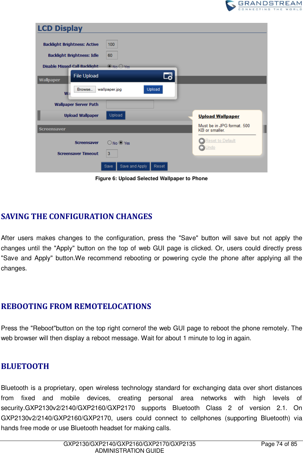    GXP2130/GXP2140/GXP2160/GXP2170/GXP2135   ADMINISTRATION GUIDE Page 74 of 85      Figure 6: Upload Selected Wallpaper to Phone   SAVING THE CONFIGURATION CHANGES  After  users  makes  changes  to  the  configuration,  press  the  &quot;Save&quot;  button  will  save  but  not  apply  the changes until the &quot;Apply&quot; button on the top of web GUI page is clicked. Or, users could directly press &quot;Save  and  Apply&quot;  button.We recommend  rebooting  or  powering  cycle the  phone  after  applying  all the changes.   REBOOTING FROM REMOTELOCATIONS  Press the &quot;Reboot&quot;button on the top right cornerof the web GUI page to reboot the phone remotely. The web browser will then display a reboot message. Wait for about 1 minute to log in again.  BLUETOOTH  Bluetooth is a proprietary, open wireless technology standard for exchanging data over short distances from  fixed  and  mobile  devices,  creating  personal  area  networks  with  high  levels  of security.GXP2130v2/2140/GXP2160/GXP2170  supports  Bluetooth  Class  2  of  version  2.1.  On GXP2130v2/2140/GXP2160/GXP2170,  users  could  connect  to  cellphones  (supporting  Bluetooth)  via hands free mode or use Bluetooth headset for making calls. 