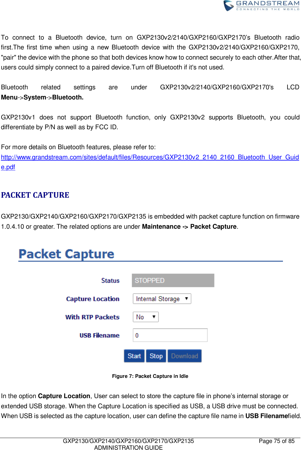    GXP2130/GXP2140/GXP2160/GXP2170/GXP2135   ADMINISTRATION GUIDE Page 75 of 85      To  connect  to  a  Bluetooth  device,  turn  on  GXP2130v2/2140/GXP2160/GXP2170‟s  Bluetooth  radio first.The first time  when  using  a  new  Bluetooth  device  with the  GXP2130v2/2140/GXP2160/GXP2170, &quot;pair&quot; the device with the phone so that both devices know how to connect securely to each other.After that, users could simply connect to a paired device.Turn off Bluetooth if it&apos;s not used.  Bluetooth  related  settings  are  under  GXP2130v2/2140/GXP2160/GXP2170&apos;s  LCD Menu-&gt;System-&gt;Bluetooth.  GXP2130v1  does  not  support  Bluetooth  function,  only  GXP2130v2  supports  Bluetooth,  you  could differentiate by P/N as well as by FCC ID.  For more details on Bluetooth features, please refer to: http://www.grandstream.com/sites/default/files/Resources/GXP2130v2_2140_2160_Bluetooth_User_Guide.pdf  PACKET CAPTURE  GXP2130/GXP2140/GXP2160/GXP2170/GXP2135 is embedded with packet capture function on firmware 1.0.4.10 or greater. The related options are under Maintenance -&gt; Packet Capture.     Figure 7: Packet Capture in Idle  In the option Capture Location, User can select to store the capture file in phone‟s internal storage or extended USB storage. When the Capture Location is specified as USB, a USB drive must be connected. When USB is selected as the capture location, user can define the capture file name in USB Filenamefield. 