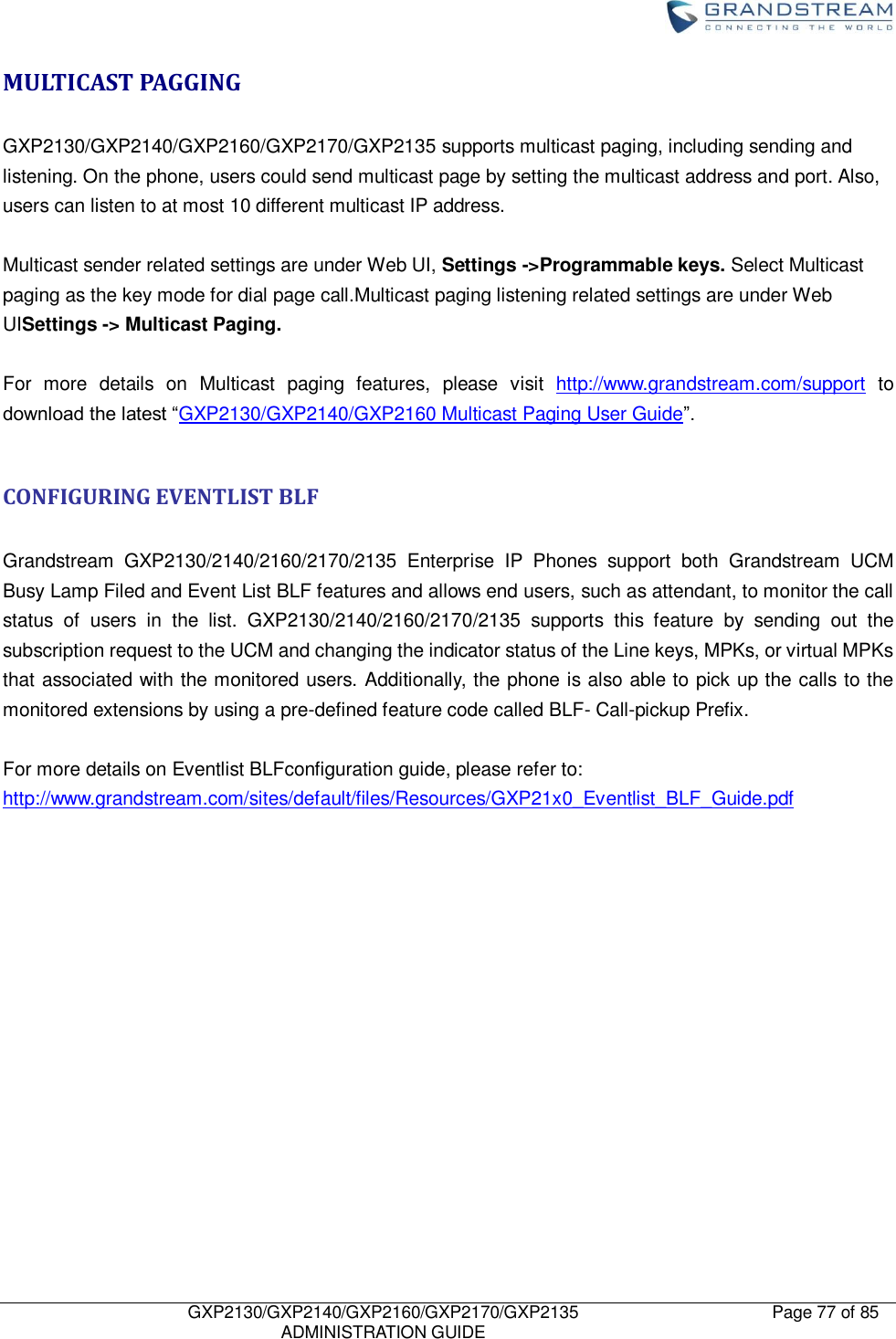    GXP2130/GXP2140/GXP2160/GXP2170/GXP2135   ADMINISTRATION GUIDE Page 77 of 85     MULTICAST PAGGING  GXP2130/GXP2140/GXP2160/GXP2170/GXP2135 supports multicast paging, including sending and listening. On the phone, users could send multicast page by setting the multicast address and port. Also, users can listen to at most 10 different multicast IP address.  Multicast sender related settings are under Web UI, Settings -&gt;Programmable keys. Select Multicast paging as the key mode for dial page call.Multicast paging listening related settings are under Web UISettings -&gt; Multicast Paging.  For  more  details  on  Multicast  paging  features,  please  visit  http://www.grandstream.com/support  to download the latest “GXP2130/GXP2140/GXP2160 Multicast Paging User Guide”.  CONFIGURING EVENTLIST BLF  Grandstream  GXP2130/2140/2160/2170/2135  Enterprise  IP  Phones  support  both  Grandstream  UCM Busy Lamp Filed and Event List BLF features and allows end users, such as attendant, to monitor the call status  of  users  in  the  list.  GXP2130/2140/2160/2170/2135  supports  this  feature  by  sending  out  the subscription request to the UCM and changing the indicator status of the Line keys, MPKs, or virtual MPKs that associated with the monitored users. Additionally, the phone is also able to pick up the calls to the monitored extensions by using a pre-defined feature code called BLF- Call-pickup Prefix.  For more details on Eventlist BLFconfiguration guide, please refer to: http://www.grandstream.com/sites/default/files/Resources/GXP21x0_Eventlist_BLF_Guide.pdf                