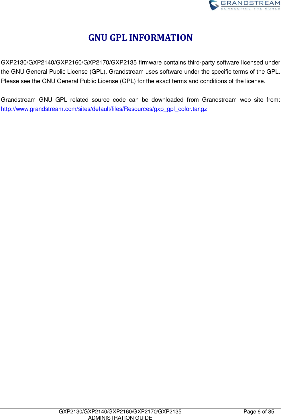    GXP2130/GXP2140/GXP2160/GXP2170/GXP2135   ADMINISTRATION GUIDE Page 6 of 85     GNU GPL INFORMATION  GXP2130/GXP2140/GXP2160/GXP2170/GXP2135 firmware contains third-party software licensed under the GNU General Public License (GPL). Grandstream uses software under the specific terms of the GPL. Please see the GNU General Public License (GPL) for the exact terms and conditions of the license.    Grandstream  GNU  GPL  related  source  code  can  be  downloaded  from  Grandstream  web  site  from: http://www.grandstream.com/sites/default/files/Resources/gxp_gpl_color.tar.gz 