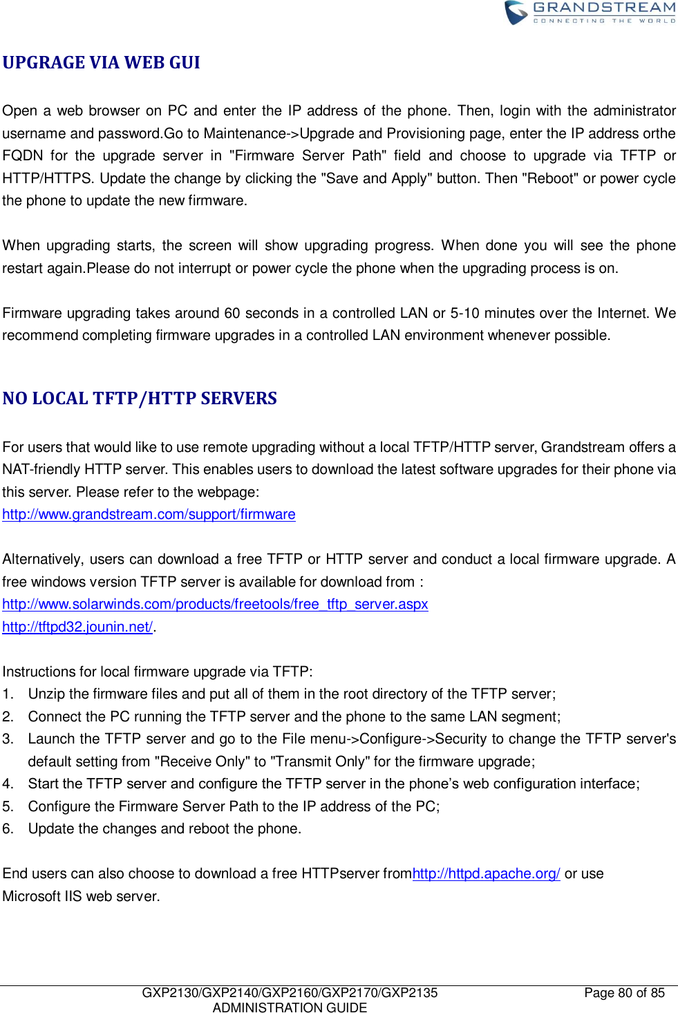    GXP2130/GXP2140/GXP2160/GXP2170/GXP2135   ADMINISTRATION GUIDE Page 80 of 85     UPGRAGE VIA WEB GUI  Open a web browser on PC and enter the IP address of the phone. Then, login with the administrator username and password.Go to Maintenance-&gt;Upgrade and Provisioning page, enter the IP address orthe FQDN  for  the  upgrade  server  in  &quot;Firmware  Server  Path&quot;  field  and  choose  to  upgrade  via  TFTP  or HTTP/HTTPS. Update the change by clicking the &quot;Save and Apply&quot; button. Then &quot;Reboot&quot; or power cycle the phone to update the new firmware.  When  upgrading  starts,  the  screen will  show  upgrading progress.  When  done  you  will  see  the  phone restart again.Please do not interrupt or power cycle the phone when the upgrading process is on.  Firmware upgrading takes around 60 seconds in a controlled LAN or 5-10 minutes over the Internet. We recommend completing firmware upgrades in a controlled LAN environment whenever possible.  NO LOCAL TFTP/HTTP SERVERS  For users that would like to use remote upgrading without a local TFTP/HTTP server, Grandstream offers a NAT-friendly HTTP server. This enables users to download the latest software upgrades for their phone via this server. Please refer to the webpage: http://www.grandstream.com/support/firmware  Alternatively, users can download a free TFTP or HTTP server and conduct a local firmware upgrade. A free windows version TFTP server is available for download from : http://www.solarwinds.com/products/freetools/free_tftp_server.aspx http://tftpd32.jounin.net/.  Instructions for local firmware upgrade via TFTP: 1.  Unzip the firmware files and put all of them in the root directory of the TFTP server; 2.  Connect the PC running the TFTP server and the phone to the same LAN segment; 3.  Launch the TFTP server and go to the File menu-&gt;Configure-&gt;Security to change the TFTP server&apos;s default setting from &quot;Receive Only&quot; to &quot;Transmit Only&quot; for the firmware upgrade; 4. Start the TFTP server and configure the TFTP server in the phone‟s web configuration interface; 5.  Configure the Firmware Server Path to the IP address of the PC; 6.  Update the changes and reboot the phone.  End users can also choose to download a free HTTPserver fromhttp://httpd.apache.org/ or use Microsoft IIS web server.   