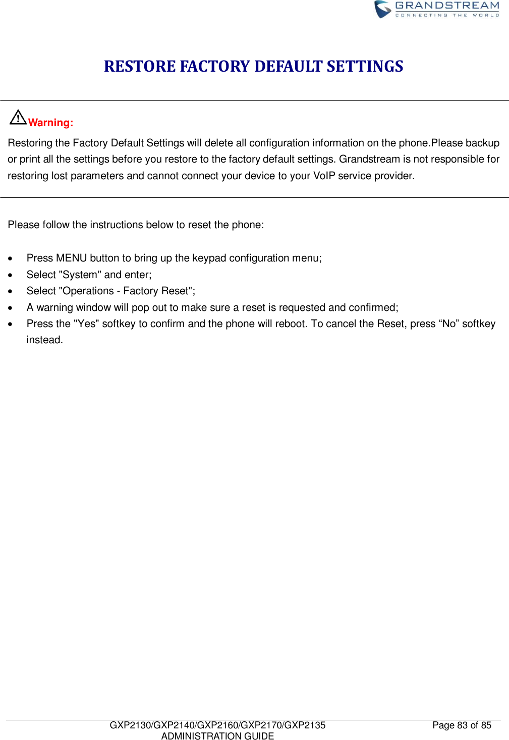    GXP2130/GXP2140/GXP2160/GXP2170/GXP2135   ADMINISTRATION GUIDE Page 83 of 85     RESTORE FACTORY DEFAULT SETTINGS  Warning: Restoring the Factory Default Settings will delete all configuration information on the phone.Please backup or print all the settings before you restore to the factory default settings. Grandstream is not responsible for restoring lost parameters and cannot connect your device to your VoIP service provider.   Please follow the instructions below to reset the phone:    Press MENU button to bring up the keypad configuration menu;   Select &quot;System&quot; and enter;   Select &quot;Operations - Factory Reset&quot;;   A warning window will pop out to make sure a reset is requested and confirmed;   Press the &quot;Yes&quot; softkey to confirm and the phone will reboot. To cancel the Reset, press “No” softkey instead.      