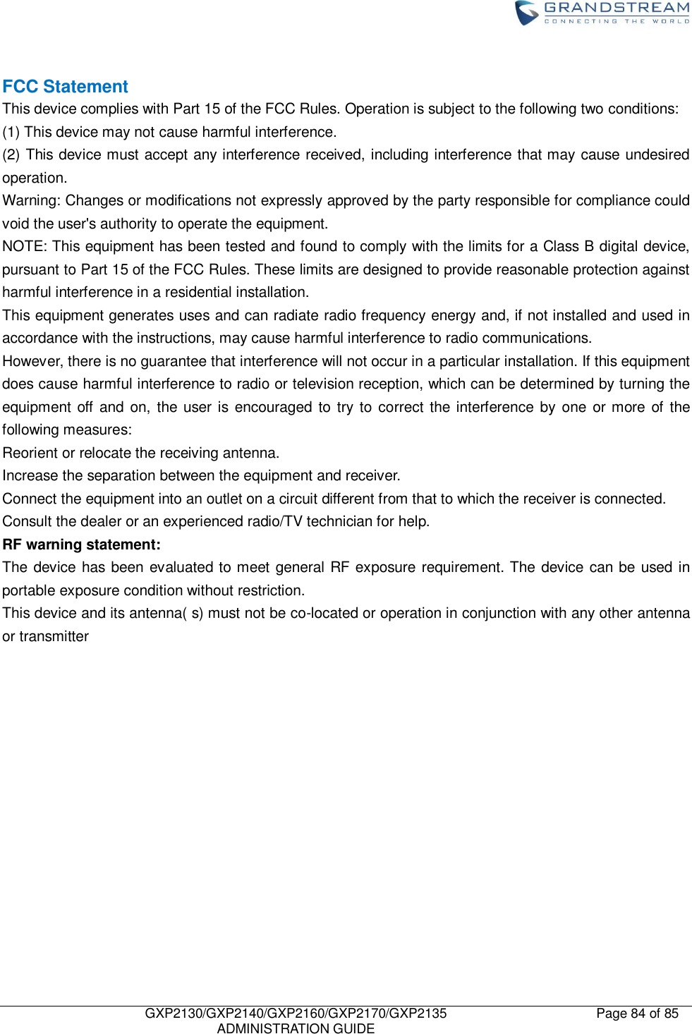    GXP2130/GXP2140/GXP2160/GXP2170/GXP2135   ADMINISTRATION GUIDE Page 84 of 85      FCC Statement This device complies with Part 15 of the FCC Rules. Operation is subject to the following two conditions: (1) This device may not cause harmful interference. (2) This device must accept any interference received, including interference that may cause undesired operation. Warning: Changes or modifications not expressly approved by the party responsible for compliance could void the user&apos;s authority to operate the equipment. NOTE: This equipment has been tested and found to comply with the limits for a Class B digital device, pursuant to Part 15 of the FCC Rules. These limits are designed to provide reasonable protection against harmful interference in a residential installation. This equipment generates uses and can radiate radio frequency energy and, if not installed and used in accordance with the instructions, may cause harmful interference to radio communications. However, there is no guarantee that interference will not occur in a particular installation. If this equipment does cause harmful interference to radio or television reception, which can be determined by turning the equipment  off  and on, the user is encouraged to  try to correct the interference  by  one  or more  of the following measures: Reorient or relocate the receiving antenna. Increase the separation between the equipment and receiver. Connect the equipment into an outlet on a circuit different from that to which the receiver is connected. Consult the dealer or an experienced radio/TV technician for help. RF warning statement: The device has been evaluated to meet general RF exposure requirement. The device can be used in portable exposure condition without restriction. This device and its antenna( s) must not be co-located or operation in conjunction with any other antenna or transmitter   