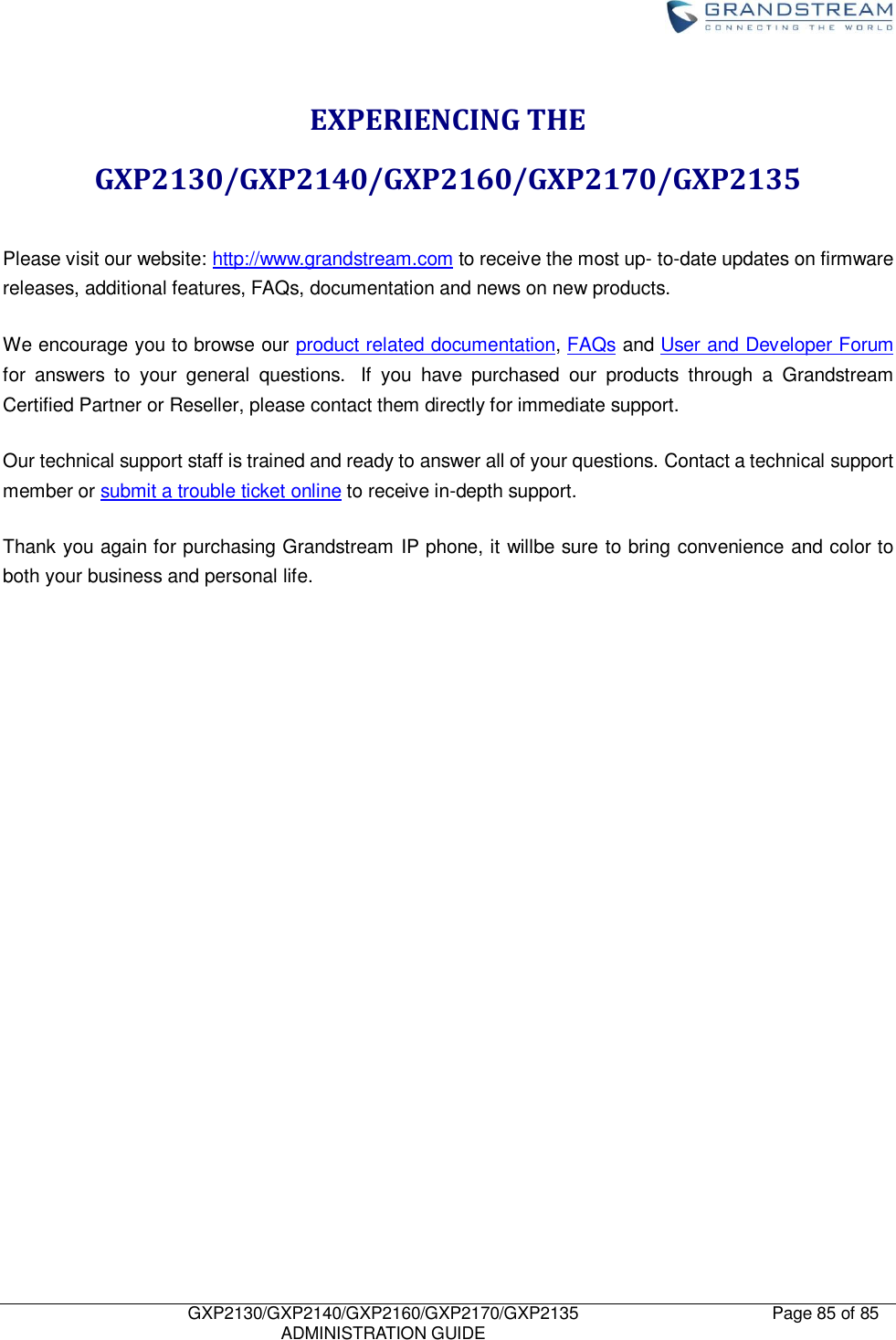    GXP2130/GXP2140/GXP2160/GXP2170/GXP2135   ADMINISTRATION GUIDE Page 85 of 85     EXPERIENCING THE GXP2130/GXP2140/GXP2160/GXP2170/GXP2135  Please visit our website: http://www.grandstream.com to receive the most up- to-date updates on firmware releases, additional features, FAQs, documentation and news on new products.   We encourage you to browse our product related documentation, FAQs and User and Developer Forum for  answers  to  your  general  questions.   If  you  have  purchased  our  products  through  a  Grandstream Certified Partner or Reseller, please contact them directly for immediate support.    Our technical support staff is trained and ready to answer all of your questions. Contact a technical support member or submit a trouble ticket online to receive in-depth support. Thank you again for purchasing Grandstream IP phone, it willbe sure to bring convenience and color to both your business and personal life.                        