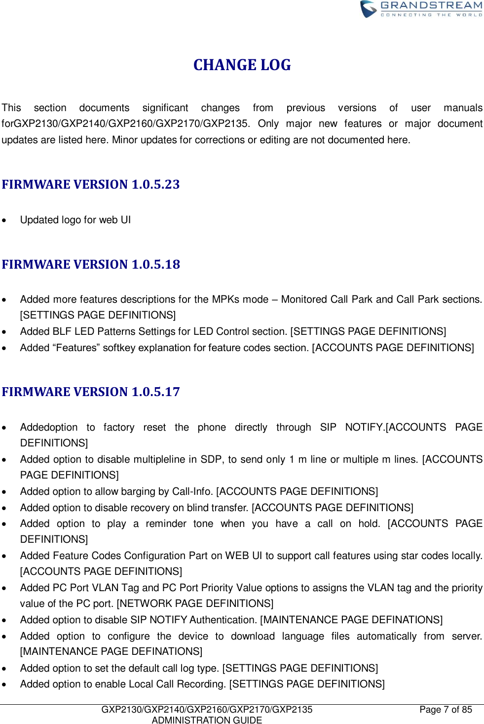    GXP2130/GXP2140/GXP2160/GXP2170/GXP2135   ADMINISTRATION GUIDE Page 7 of 85     CHANGE LOG  This  section  documents  significant  changes  from  previous  versions  of  user  manuals forGXP2130/GXP2140/GXP2160/GXP2170/GXP2135.  Only  major  new  features  or  major  document updates are listed here. Minor updates for corrections or editing are not documented here.  FIRMWARE VERSION 1.0.5.23    Updated logo for web UI  FIRMWARE VERSION 1.0.5.18    Added more features descriptions for the MPKs mode – Monitored Call Park and Call Park sections. [SETTINGS PAGE DEFINITIONS]   Added BLF LED Patterns Settings for LED Control section. [SETTINGS PAGE DEFINITIONS]  Added “Features” softkey explanation for feature codes section. [ACCOUNTS PAGE DEFINITIONS]  FIRMWARE VERSION 1.0.5.17    Addedoption  to  factory  reset  the  phone  directly  through  SIP  NOTIFY.[ACCOUNTS  PAGE DEFINITIONS]   Added option to disable multipleline in SDP, to send only 1 m line or multiple m lines. [ACCOUNTS PAGE DEFINITIONS]   Added option to allow barging by Call-Info. [ACCOUNTS PAGE DEFINITIONS]   Added option to disable recovery on blind transfer. [ACCOUNTS PAGE DEFINITIONS]   Added  option  to  play  a  reminder  tone  when  you  have  a  call  on  hold.  [ACCOUNTS  PAGE DEFINITIONS]   Added Feature Codes Configuration Part on WEB UI to support call features using star codes locally. [ACCOUNTS PAGE DEFINITIONS]   Added PC Port VLAN Tag and PC Port Priority Value options to assigns the VLAN tag and the priority value of the PC port. [NETWORK PAGE DEFINITIONS]   Added option to disable SIP NOTIFY Authentication. [MAINTENANCE PAGE DEFINATIONS]   Added  option  to  configure  the  device  to  download  language  files  automatically  from  server. [MAINTENANCE PAGE DEFINATIONS]   Added option to set the default call log type. [SETTINGS PAGE DEFINITIONS]   Added option to enable Local Call Recording. [SETTINGS PAGE DEFINITIONS] 