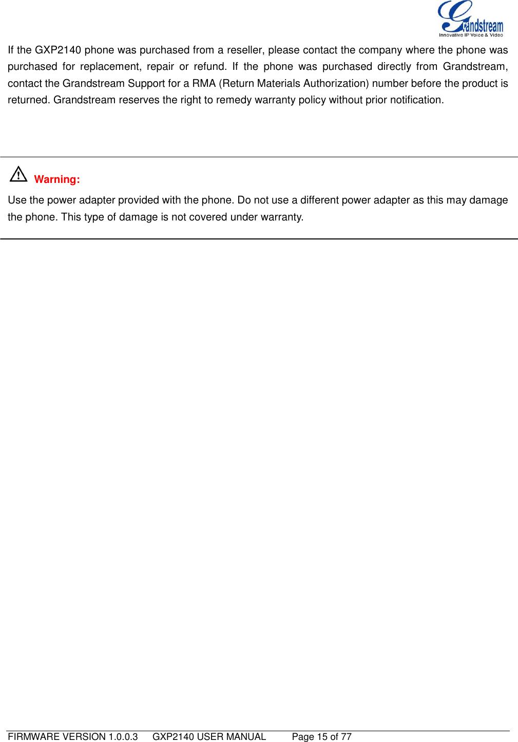   FIRMWARE VERSION 1.0.0.3   GXP2140 USER MANUAL     Page 15 of 77                                   If the GXP2140 phone was purchased from a reseller, please contact the company where the phone was purchased  for  replacement,  repair  or  refund.  If  the  phone  was  purchased  directly  from  Grandstream, contact the Grandstream Support for a RMA (Return Materials Authorization) number before the product is returned. Grandstream reserves the right to remedy warranty policy without prior notification.      Warning:   Use the power adapter provided with the phone. Do not use a different power adapter as this may damage the phone. This type of damage is not covered under warranty. 
