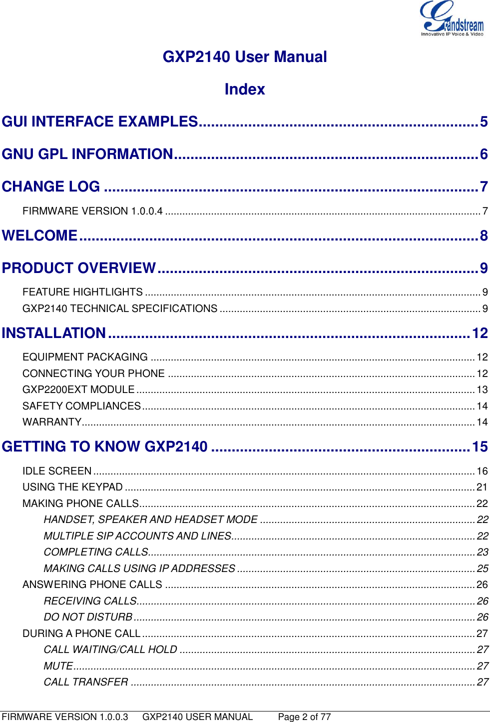   FIRMWARE VERSION 1.0.0.3   GXP2140 USER MANUAL     Page 2 of 77                                   GXP2140 User Manual Index GUI INTERFACE EXAMPLES .................................................................... 5 GNU GPL INFORMATION .......................................................................... 6 CHANGE LOG ........................................................................................... 7 FIRMWARE VERSION 1.0.0.4 .............................................................................................................. 7 WELCOME ................................................................................................. 8 PRODUCT OVERVIEW .............................................................................. 9 FEATURE HIGHTLIGHTS ..................................................................................................................... 9 GXP2140 TECHNICAL SPECIFICATIONS ........................................................................................... 9 INSTALLATION ........................................................................................ 12 EQUIPMENT PACKAGING ................................................................................................................. 12 CONNECTING YOUR PHONE ........................................................................................................... 12 GXP2200EXT MODULE ...................................................................................................................... 13 SAFETY COMPLIANCES .................................................................................................................... 14 WARRANTY ......................................................................................................................................... 14 GETTING TO KNOW GXP2140 ............................................................... 15 IDLE SCREEN ..................................................................................................................................... 16 USING THE KEYPAD .......................................................................................................................... 21 MAKING PHONE CALLS..................................................................................................................... 22 HANDSET, SPEAKER AND HEADSET MODE ........................................................................... 22 MULTIPLE SIP ACCOUNTS AND LINES ..................................................................................... 22 COMPLETING CALLS.................................................................................................................. 23 MAKING CALLS USING IP ADDRESSES ................................................................................... 25 ANSWERING PHONE CALLS ............................................................................................................ 26 RECEIVING CALLS...................................................................................................................... 26 DO NOT DISTURB ....................................................................................................................... 26 DURING A PHONE CALL .................................................................................................................... 27 CALL WAITING/CALL HOLD ....................................................................................................... 27 MUTE ............................................................................................................................................ 27 CALL TRANSFER ........................................................................................................................ 27 