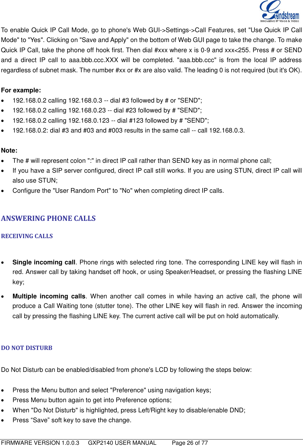   FIRMWARE VERSION 1.0.0.3   GXP2140 USER MANUAL     Page 26 of 77                                   To enable Quick IP Call Mode, go to phone&apos;s Web GUI-&gt;Settings-&gt;Call Features, set &quot;Use Quick IP Call Mode&quot; to &quot;Yes&quot;. Clicking on &quot;Save and Apply&quot; on the bottom of Web GUI page to take the change. To make Quick IP Call, take the phone off hook first. Then dial #xxx where x is 0-9 and xxx&lt;255. Press # or SEND and  a  direct  IP call  to  aaa.bbb.ccc.XXX  will  be  completed.  &quot;aaa.bbb.ccc&quot;  is  from  the  local  IP address regardless of subnet mask. The number #xx or #x are also valid. The leading 0 is not required (but it&apos;s OK).  For example:   192.168.0.2 calling 192.168.0.3 -- dial #3 followed by # or &quot;SEND&quot;;   192.168.0.2 calling 192.168.0.23 -- dial #23 followed by # &quot;SEND&quot;;   192.168.0.2 calling 192.168.0.123 -- dial #123 followed by # &quot;SEND&quot;;   192.168.0.2: dial #3 and #03 and #003 results in the same call -- call 192.168.0.3.  Note:   The # will represent colon &quot;:&quot; in direct IP call rather than SEND key as in normal phone call;   If you have a SIP server configured, direct IP call still works. If you are using STUN, direct IP call will also use STUN;   Configure the &quot;User Random Port&quot; to &quot;No&quot; when completing direct IP calls.  ANSWERING PHONE CALLS RECEIVING CALLS   Single incoming call. Phone rings with selected ring tone. The corresponding LINE key will flash in red. Answer call by taking handset off hook, or using Speaker/Headset, or pressing the flashing LINE key;  Multiple  incoming  calls.  When  another  call  comes  in  while  having  an  active  call,  the  phone  will produce a Call Waiting tone (stutter tone). The other LINE key will flash in red. Answer the incoming call by pressing the flashing LINE key. The current active call will be put on hold automatically.  DO NOT DISTURB  Do Not Disturb can be enabled/disabled from phone&apos;s LCD by following the steps below:    Press the Menu button and select &quot;Preference&quot; using navigation keys;   Press Menu button again to get into Preference options;   When &quot;Do Not Disturb&quot; is highlighted, press Left/Right key to disable/enable DND;   Press “Save” soft key to save the change.   