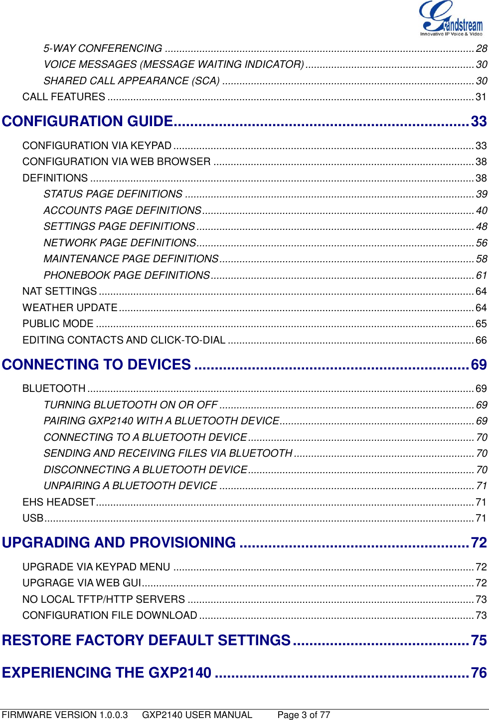   FIRMWARE VERSION 1.0.0.3   GXP2140 USER MANUAL     Page 3 of 77                                   5-WAY CONFERENCING ............................................................................................................ 28 VOICE MESSAGES (MESSAGE WAITING INDICATOR) ........................................................... 30 SHARED CALL APPEARANCE (SCA) ........................................................................................ 30 CALL FEATURES ................................................................................................................................ 31 CONFIGURATION GUIDE ........................................................................ 33 CONFIGURATION VIA KEYPAD ......................................................................................................... 33 CONFIGURATION VIA WEB BROWSER ........................................................................................... 38 DEFINITIONS ...................................................................................................................................... 38 STATUS PAGE DEFINITIONS ..................................................................................................... 39 ACCOUNTS PAGE DEFINITIONS ............................................................................................... 40 SETTINGS PAGE DEFINITIONS ................................................................................................. 48 NETWORK PAGE DEFINITIONS ................................................................................................. 56 MAINTENANCE PAGE DEFINITIONS ......................................................................................... 58 PHONEBOOK PAGE DEFINITIONS ............................................................................................ 61 NAT SETTINGS ................................................................................................................................... 64 WEATHER UPDATE ............................................................................................................................ 64 PUBLIC MODE .................................................................................................................................... 65 EDITING CONTACTS AND CLICK-TO-DIAL ...................................................................................... 66 CONNECTING TO DEVICES ................................................................... 69 BLUETOOTH ....................................................................................................................................... 69 TURNING BLUETOOTH ON OR OFF ......................................................................................... 69 PAIRING GXP2140 WITH A BLUETOOTH DEVICE .................................................................... 69 CONNECTING TO A BLUETOOTH DEVICE ............................................................................... 70 SENDING AND RECEIVING FILES VIA BLUETOOTH ............................................................... 70 DISCONNECTING A BLUETOOTH DEVICE ............................................................................... 70 UNPAIRING A BLUETOOTH DEVICE ......................................................................................... 71 EHS HEADSET .................................................................................................................................... 71 USB ...................................................................................................................................................... 71 UPGRADING AND PROVISIONING ........................................................ 72 UPGRADE VIA KEYPAD MENU ......................................................................................................... 72 UPGRAGE VIA WEB GUI .................................................................................................................... 72 NO LOCAL TFTP/HTTP SERVERS .................................................................................................... 73 CONFIGURATION FILE DOWNLOAD ................................................................................................ 73 RESTORE FACTORY DEFAULT SETTINGS ........................................... 75 EXPERIENCING THE GXP2140 .............................................................. 76 