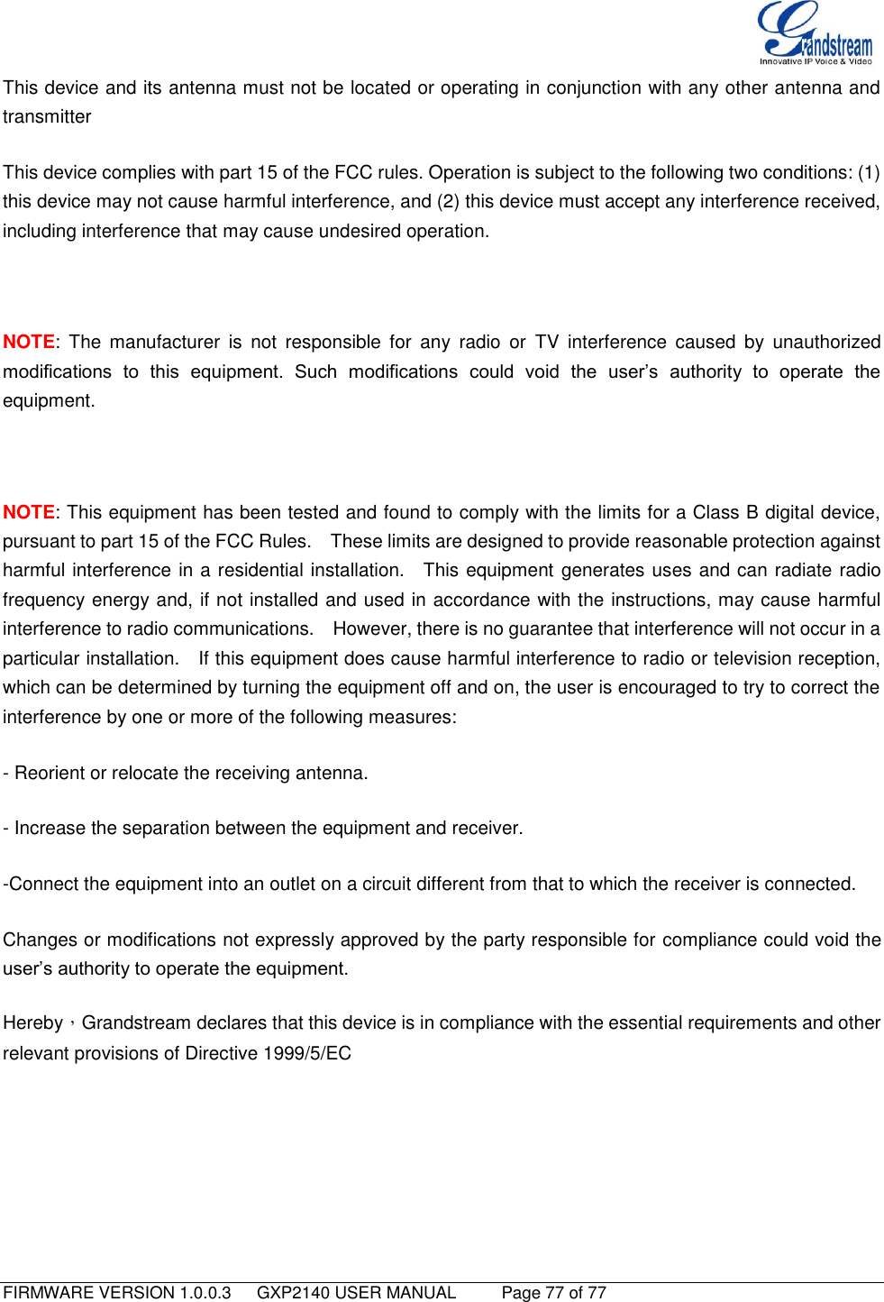   FIRMWARE VERSION 1.0.0.3   GXP2140 USER MANUAL     Page 77 of 77                                   This device and its antenna must not be located or operating in conjunction with any other antenna and transmitter This device complies with part 15 of the FCC rules. Operation is subject to the following two conditions: (1) this device may not cause harmful interference, and (2) this device must accept any interference received, including interference that may cause undesired operation.    NOTE:  The  manufacturer  is  not  responsible  for  any  radio  or  TV  interference  caused  by  unauthorized modifications  to  this  equipment.  Such  modifications  could  void  the  user‟s  authority  to  operate  the equipment.  NOTE: This equipment has been tested and found to comply with the limits for a Class B digital device, pursuant to part 15 of the FCC Rules.    These limits are designed to provide reasonable protection against harmful interference in a residential installation.    This equipment generates uses and can radiate radio frequency energy and, if not installed and used in accordance with the instructions, may cause harmful interference to radio communications.    However, there is no guarantee that interference will not occur in a particular installation.    If this equipment does cause harmful interference to radio or television reception, which can be determined by turning the equipment off and on, the user is encouraged to try to correct the interference by one or more of the following measures: - Reorient or relocate the receiving antenna. - Increase the separation between the equipment and receiver. -Connect the equipment into an outlet on a circuit different from that to which the receiver is connected. Changes or modifications not expressly approved by the party responsible for compliance could void the user‟s authority to operate the equipment.   Hereby，Grandstream declares that this device is in compliance with the essential requirements and other relevant provisions of Directive 1999/5/EC    