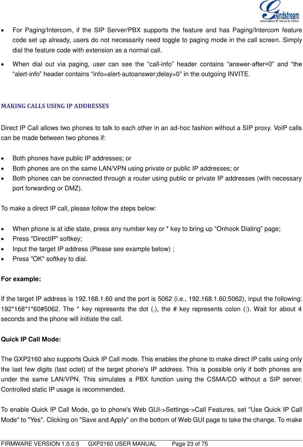   FIRMWARE VERSION 1.0.0.5   GXP2160 USER MANUAL     Page 23 of 75                                     For  Paging/Intercom,  if  the  SIP  Server/PBX  supports  the  feature  and  has  Paging/Intercom  feature code set up already, users do not necessarily need toggle to paging mode in the call screen. Simply dial the feature code with extension as a normal call.   When  dial  out  via  paging,  user  can  see  the  “call-info”  header  contains  “answer-after=0” and  “the “alert-info” header contains “info=alert-autoanswer;delay=0” in the outgoing INVITE.  MAKING CALLS USING IP ADDRESSES  Direct IP Call allows two phones to talk to each other in an ad-hoc fashion without a SIP proxy. VoIP calls can be made between two phones if:    Both phones have public IP addresses; or   Both phones are on the same LAN/VPN using private or public IP addresses; or   Both phones can be connected through a router using public or private IP addresses (with necessary port forwarding or DMZ).  To make a direct IP call, please follow the steps below:    When phone is at idle state, press any number key or * key to bring up “Onhook Dialing” page;   Press &quot;DirectIP&quot; softkey;   Input the target IP address (Please see example below) ;   Press &quot;OK&quot; softkey to dial.    For example:  If the target IP address is 192.168.1.60 and the port is 5062 (i.e., 192.168.1.60:5062), input the following: 192*168*1*60#5062. The * key represents the dot (.),  the  # key represents colon (:). Wait for  about 4 seconds and the phone will initiate the call.  Quick IP Call Mode:  The GXP2160 also supports Quick IP Call mode. This enables the phone to make direct IP calls using only the last few digits (last octet) of the target phone&apos;s IP address. This is possible only if both phones are under  the  same  LAN/VPN.  This  simulates  a  PBX  function  using  the  CSMA/CD  without  a  SIP  server. Controlled static IP usage is recommended.  To enable Quick IP Call Mode, go to phone&apos;s Web GUI-&gt;Settings-&gt;Call Features, set &quot;Use Quick IP Call Mode&quot; to &quot;Yes&quot;. Clicking on &quot;Save and Apply&quot; on the bottom of Web GUI page to take the change. To make 