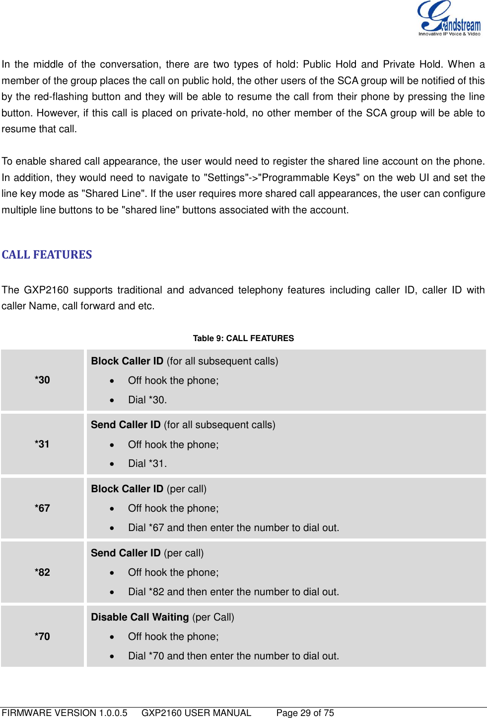   FIRMWARE VERSION 1.0.0.5   GXP2160 USER MANUAL     Page 29 of 75                                    In the middle  of  the  conversation, there  are  two  types  of  hold: Public  Hold  and  Private  Hold. When  a member of the group places the call on public hold, the other users of the SCA group will be notified of this by the red-flashing button and they will be able to resume the call from their phone by pressing the line button. However, if this call is placed on private-hold, no other member of the SCA group will be able to resume that call.    To enable shared call appearance, the user would need to register the shared line account on the phone. In addition, they would need to navigate to &quot;Settings&quot;-&gt;&quot;Programmable Keys&quot; on the web UI and set the line key mode as &quot;Shared Line&quot;. If the user requires more shared call appearances, the user can configure multiple line buttons to be &quot;shared line&quot; buttons associated with the account.    CALL FEATURES  The  GXP2160  supports  traditional  and  advanced  telephony  features  including  caller  ID,  caller  ID  with caller Name, call forward and etc.  Table 9: CALL FEATURES *30 Block Caller ID (for all subsequent calls)   Off hook the phone;   Dial *30. *31 Send Caller ID (for all subsequent calls)   Off hook the phone;   Dial *31. *67 Block Caller ID (per call)   Off hook the phone;   Dial *67 and then enter the number to dial out. *82 Send Caller ID (per call)   Off hook the phone;   Dial *82 and then enter the number to dial out. *70 Disable Call Waiting (per Call)   Off hook the phone;   Dial *70 and then enter the number to dial out. 