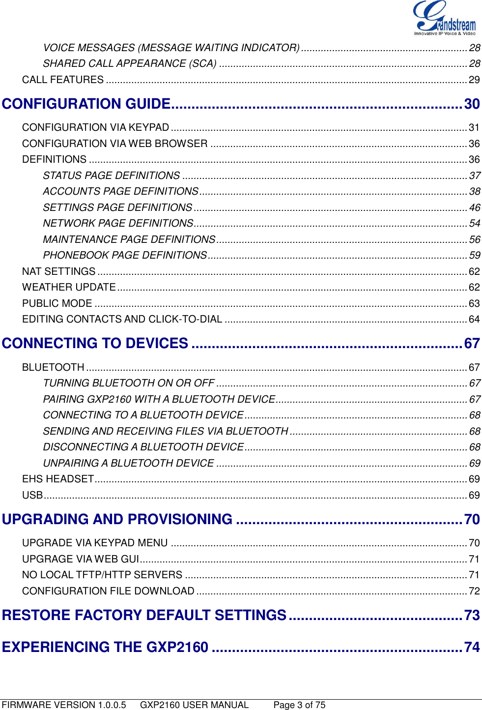   FIRMWARE VERSION 1.0.0.5   GXP2160 USER MANUAL     Page 3 of 75                                   VOICE MESSAGES (MESSAGE WAITING INDICATOR) ........................................................... 28 SHARED CALL APPEARANCE (SCA) ........................................................................................ 28 CALL FEATURES ................................................................................................................................ 29 CONFIGURATION GUIDE ........................................................................ 30 CONFIGURATION VIA KEYPAD ......................................................................................................... 31 CONFIGURATION VIA WEB BROWSER ........................................................................................... 36 DEFINITIONS ...................................................................................................................................... 36 STATUS PAGE DEFINITIONS ..................................................................................................... 37 ACCOUNTS PAGE DEFINITIONS ............................................................................................... 38 SETTINGS PAGE DEFINITIONS ................................................................................................. 46 NETWORK PAGE DEFINITIONS ................................................................................................. 54 MAINTENANCE PAGE DEFINITIONS ......................................................................................... 56 PHONEBOOK PAGE DEFINITIONS ............................................................................................ 59 NAT SETTINGS ................................................................................................................................... 62 WEATHER UPDATE ............................................................................................................................ 62 PUBLIC MODE .................................................................................................................................... 63 EDITING CONTACTS AND CLICK-TO-DIAL ...................................................................................... 64 CONNECTING TO DEVICES ................................................................... 67 BLUETOOTH ....................................................................................................................................... 67 TURNING BLUETOOTH ON OR OFF ......................................................................................... 67 PAIRING GXP2160 WITH A BLUETOOTH DEVICE .................................................................... 67 CONNECTING TO A BLUETOOTH DEVICE ............................................................................... 68 SENDING AND RECEIVING FILES VIA BLUETOOTH ............................................................... 68 DISCONNECTING A BLUETOOTH DEVICE ............................................................................... 68 UNPAIRING A BLUETOOTH DEVICE ......................................................................................... 69 EHS HEADSET .................................................................................................................................... 69 USB ...................................................................................................................................................... 69 UPGRADING AND PROVISIONING ........................................................ 70 UPGRADE VIA KEYPAD MENU ......................................................................................................... 70 UPGRAGE VIA WEB GUI .................................................................................................................... 71 NO LOCAL TFTP/HTTP SERVERS .................................................................................................... 71 CONFIGURATION FILE DOWNLOAD ................................................................................................ 72 RESTORE FACTORY DEFAULT SETTINGS ........................................... 73 EXPERIENCING THE GXP2160 .............................................................. 74  