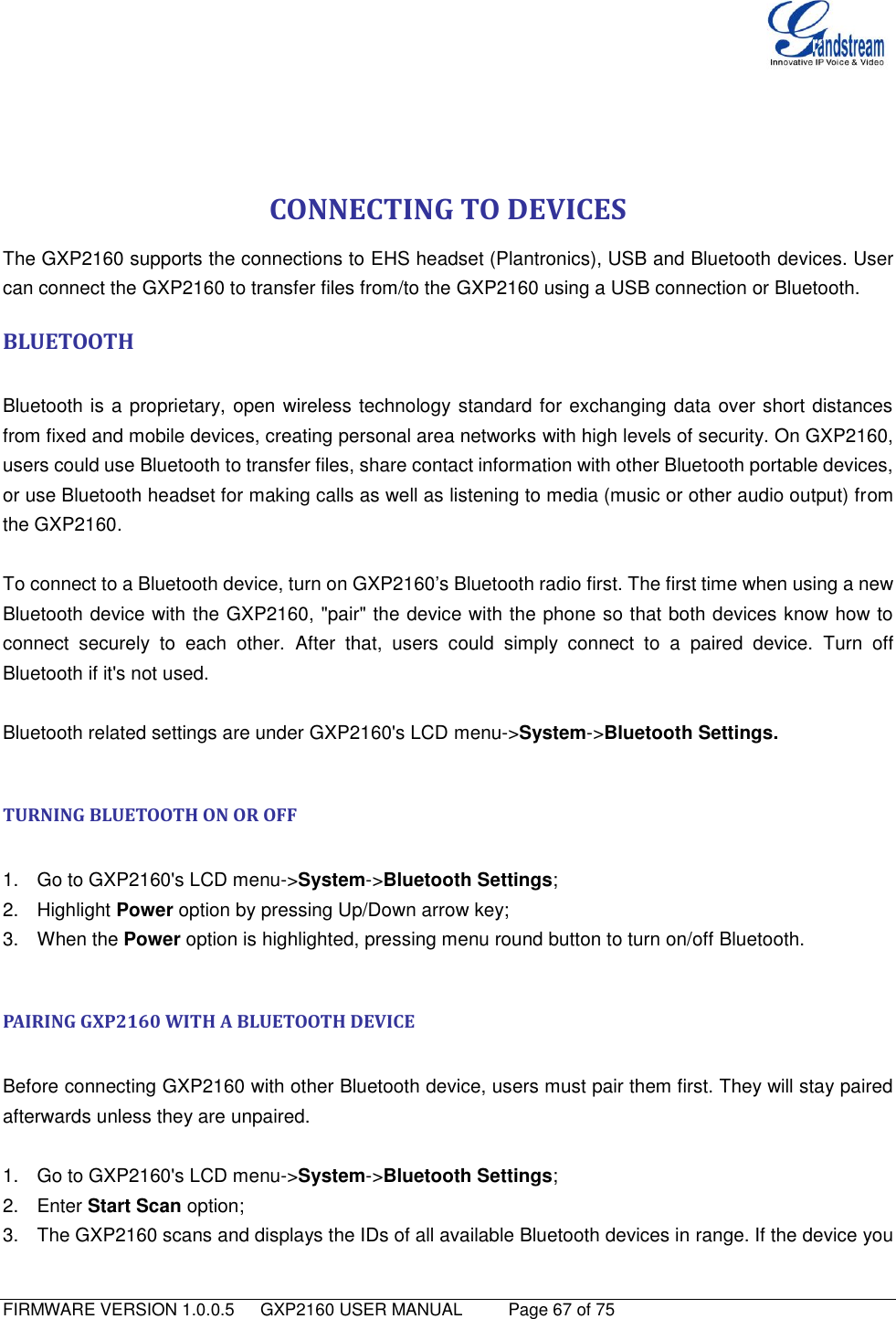   FIRMWARE VERSION 1.0.0.5   GXP2160 USER MANUAL     Page 67 of 75                                    CONNECTING TO DEVICES The GXP2160 supports the connections to EHS headset (Plantronics), USB and Bluetooth devices. User can connect the GXP2160 to transfer files from/to the GXP2160 using a USB connection or Bluetooth.   BLUETOOTH   Bluetooth is a proprietary, open wireless technology standard for exchanging data over short distances from fixed and mobile devices, creating personal area networks with high levels of security. On GXP2160, users could use Bluetooth to transfer files, share contact information with other Bluetooth portable devices, or use Bluetooth headset for making calls as well as listening to media (music or other audio output) from the GXP2160.  To connect to a Bluetooth device, turn on GXP2160‟s Bluetooth radio first. The first time when using a new Bluetooth device with the GXP2160, &quot;pair&quot; the device with the phone so that both devices know how to connect  securely  to  each  other.  After  that,  users  could  simply  connect  to  a  paired  device.  Turn  off Bluetooth if it&apos;s not used.  Bluetooth related settings are under GXP2160&apos;s LCD menu-&gt;System-&gt;Bluetooth Settings.    TURNING BLUETOOTH ON OR OFF  1.  Go to GXP2160&apos;s LCD menu-&gt;System-&gt;Bluetooth Settings; 2.  Highlight Power option by pressing Up/Down arrow key; 3.  When the Power option is highlighted, pressing menu round button to turn on/off Bluetooth.  PAIRING GXP2160 WITH A BLUETOOTH DEVICE  Before connecting GXP2160 with other Bluetooth device, users must pair them first. They will stay paired afterwards unless they are unpaired.  1.  Go to GXP2160&apos;s LCD menu-&gt;System-&gt;Bluetooth Settings;   2.  Enter Start Scan option; 3.  The GXP2160 scans and displays the IDs of all available Bluetooth devices in range. If the device you 