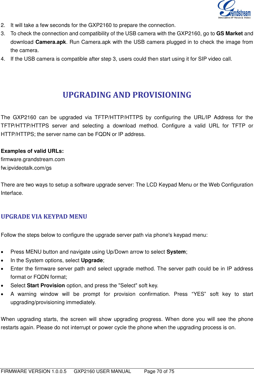   FIRMWARE VERSION 1.0.0.5   GXP2160 USER MANUAL     Page 70 of 75                                   2.  It will take a few seconds for the GXP2160 to prepare the connection. 3.  To check the connection and compatibility of the USB camera with the GXP2160, go to GS Market and download Camera.apk. Run Camera.apk with the USB camera plugged in to check the image from the camera. 4.  If the USB camera is compatible after step 3, users could then start using it for SIP video call.   UPGRADING AND PROVISIONING  The  GXP2160  can  be  upgraded  via  TFTP/HTTP/HTTPS  by  configuring  the  URL/IP  Address  for  the TFTP/HTTP/HTTPS  server  and  selecting  a  download  method.  Configure  a  valid  URL  for  TFTP  or HTTP/HTTPS; the server name can be FQDN or IP address.  Examples of valid URLs: firmware.grandstream.com fw.ipvideotalk.com/gs  There are two ways to setup a software upgrade server: The LCD Keypad Menu or the Web Configuration Interface.  UPGRADE VIA KEYPAD MENU  Follow the steps below to configure the upgrade server path via phone&apos;s keypad menu:    Press MENU button and navigate using Up/Down arrow to select System;   In the System options, select Upgrade;   Enter the firmware server path and select upgrade method. The server path could be in IP address format or FQDN format;   Select Start Provision option, and press the &quot;Select&quot; soft key.     A  warning  window  will  be  prompt  for  provision  confirmation.  Press  “YES”  soft  key  to  start upgrading/provisioning immediately.    When  upgrading  starts, the  screen  will  show  upgrading  progress.  When  done  you  will  see  the  phone restarts again. Please do not interrupt or power cycle the phone when the upgrading process is on.  