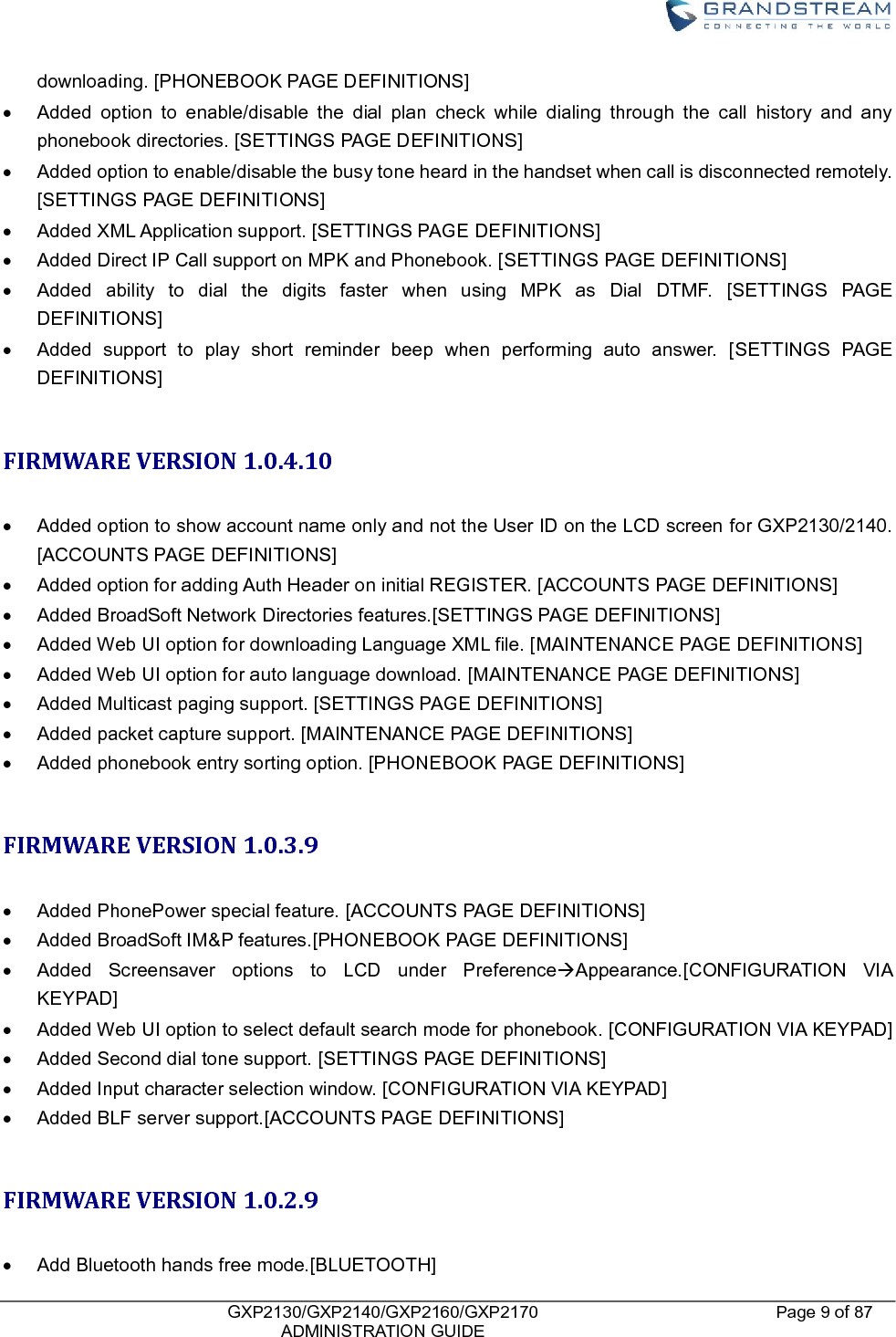    GXP2130/GXP2140/GXP2160/GXP2170   ADMINISTRATION GUIDE Page 9 of 87     downloading. [PHONEBOOK PAGE DEFINITIONS]   Added  option  to  enable/disable  the  dial  plan  check  while  dialing  through  the  call  history  and  any phonebook directories. [SETTINGS PAGE DEFINITIONS]   Added option to enable/disable the busy tone heard in the handset when call is disconnected remotely. [SETTINGS PAGE DEFINITIONS]   Added XML Application support. [SETTINGS PAGE DEFINITIONS]   Added Direct IP Call support on MPK and Phonebook. [SETTINGS PAGE DEFINITIONS]   Added  ability  to  dial  the  digits  faster  when  using  MPK  as  Dial  DTMF.  [SETTINGS  PAGE DEFINITIONS]   Added  support  to  play  short  reminder  beep  when  performing  auto  answer.  [SETTINGS  PAGE DEFINITIONS]  FIRMWARE VERSION 1.0.4.10    Added option to show account name only and not the User ID on the LCD screen for GXP2130/2140. [ACCOUNTS PAGE DEFINITIONS]   Added option for adding Auth Header on initial REGISTER. [ACCOUNTS PAGE DEFINITIONS]   Added BroadSoft Network Directories features.[SETTINGS PAGE DEFINITIONS]   Added Web UI option for downloading Language XML file. [MAINTENANCE PAGE DEFINITIONS]   Added Web UI option for auto language download. [MAINTENANCE PAGE DEFINITIONS]   Added Multicast paging support. [SETTINGS PAGE DEFINITIONS]   Added packet capture support. [MAINTENANCE PAGE DEFINITIONS]   Added phonebook entry sorting option. [PHONEBOOK PAGE DEFINITIONS]  FIRMWARE VERSION 1.0.3.9    Added PhonePower special feature. [ACCOUNTS PAGE DEFINITIONS]   Added BroadSoft IM&amp;P features.[PHONEBOOK PAGE DEFINITIONS]   Added  Screensaver  options  to  LCD  under  PreferenceAppearance.[CONFIGURATION  VIA KEYPAD]   Added Web UI option to select default search mode for phonebook. [CONFIGURATION VIA KEYPAD]   Added Second dial tone support. [SETTINGS PAGE DEFINITIONS]   Added Input character selection window. [CONFIGURATION VIA KEYPAD]   Added BLF server support.[ACCOUNTS PAGE DEFINITIONS]  FIRMWARE VERSION 1.0.2.9    Add Bluetooth hands free mode.[BLUETOOTH] 