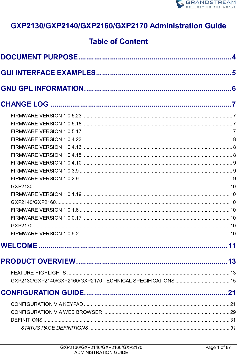    GXP2130/GXP2140/GXP2160/GXP2170   ADMINISTRATION GUIDE Page 1 of 87     GXP2130/GXP2140/GXP2160/GXP2170 Administration Guide     Table of Content DOCUMENT PURPOSE ............................................................................. 4 GUI INTERFACE EXAMPLES .................................................................... 5 GNU GPL INFORMATION .......................................................................... 6 CHANGE LOG ........................................................................................... 7 FIRMWARE VERSION 1.0.5.23 ............................................................................................................ 7 FIRMWARE VERSION 1.0.5.18 ............................................................................................................ 7 FIRMWARE VERSION 1.0.5.17 ............................................................................................................ 7 FIRMWARE VERSION 1.0.4.23 ............................................................................................................ 8 FIRMWARE VERSION 1.0.4.16 ............................................................................................................ 8 FIRMWARE VERSION 1.0.4.15 ............................................................................................................ 8 FIRMWARE VERSION 1.0.4.10 ............................................................................................................ 9 FIRMWARE VERSION 1.0.3.9 .............................................................................................................. 9 FIRMWARE VERSION 1.0.2.9 .............................................................................................................. 9 GXP2130 ............................................................................................................................................. 10 FIRMWARE VERSION 1.0.1.19 .......................................................................................................... 10 GXP2140/GXP2160 ............................................................................................................................. 10 FIRMWARE VERSION 1.0.1.6 ............................................................................................................ 10 FIRMWARE VERSION 1.0.0.17 .......................................................................................................... 10 GXP2170 ............................................................................................................................................. 10 FIRMWARE VERSION 1.0.6.2 ............................................................................................................ 10 WELCOME ............................................................................................... 11 PRODUCT OVERVIEW ............................................................................ 13 FEATURE HIGHLIGHTS ..................................................................................................................... 13 GXP2130/GXP2140/GXP2160/GXP2170 TECHNICAL SPECIFICATIONS ....................................... 15 CONFIGURATION GUIDE ........................................................................ 21 CONFIGURATION VIA KEYPAD ......................................................................................................... 21 CONFIGURATION VIA WEB BROWSER ........................................................................................... 29 DEFINITIONS ...................................................................................................................................... 31 STATUS PAGE DEFINITIONS ..................................................................................................... 31 