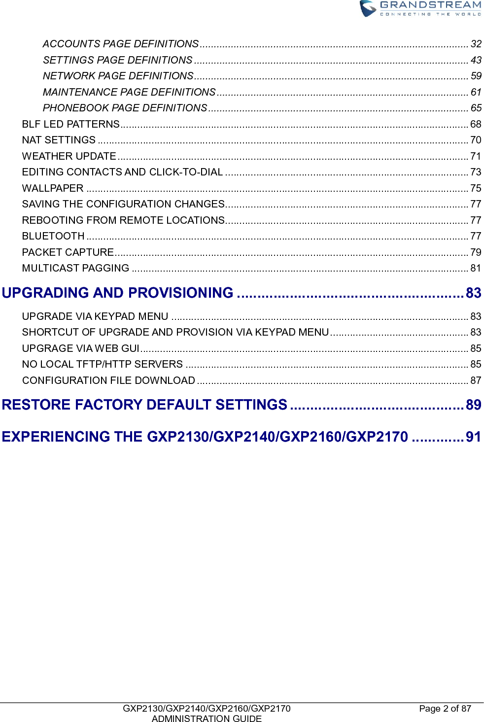    GXP2130/GXP2140/GXP2160/GXP2170   ADMINISTRATION GUIDE Page 2 of 87     ACCOUNTS PAGE DEFINITIONS ............................................................................................... 32 SETTINGS PAGE DEFINITIONS ................................................................................................. 43 NETWORK PAGE DEFINITIONS ................................................................................................. 59 MAINTENANCE PAGE DEFINITIONS ......................................................................................... 61 PHONEBOOK PAGE DEFINITIONS ............................................................................................ 65 BLF LED PATTERNS ........................................................................................................................... 68 NAT SETTINGS ................................................................................................................................... 70 WEATHER UPDATE ............................................................................................................................ 71 EDITING CONTACTS AND CLICK-TO-DIAL ...................................................................................... 73 WALLPAPER ....................................................................................................................................... 75 SAVING THE CONFIGURATION CHANGES...................................................................................... 77 REBOOTING FROM REMOTE LOCATIONS ...................................................................................... 77 BLUETOOTH ....................................................................................................................................... 77 PACKET CAPTURE ............................................................................................................................. 79 MULTICAST PAGGING ....................................................................................................................... 81 UPGRADING AND PROVISIONING ........................................................ 83 UPGRADE VIA KEYPAD MENU ......................................................................................................... 83 SHORTCUT OF UPGRADE AND PROVISION VIA KEYPAD MENU ................................................. 83 UPGRAGE VIA WEB GUI .................................................................................................................... 85 NO LOCAL TFTP/HTTP SERVERS .................................................................................................... 85 CONFIGURATION FILE DOWNLOAD ................................................................................................ 87 RESTORE FACTORY DEFAULT SETTINGS ........................................... 89 EXPERIENCING THE GXP2130/GXP2140/GXP2160/GXP2170 ............. 91           