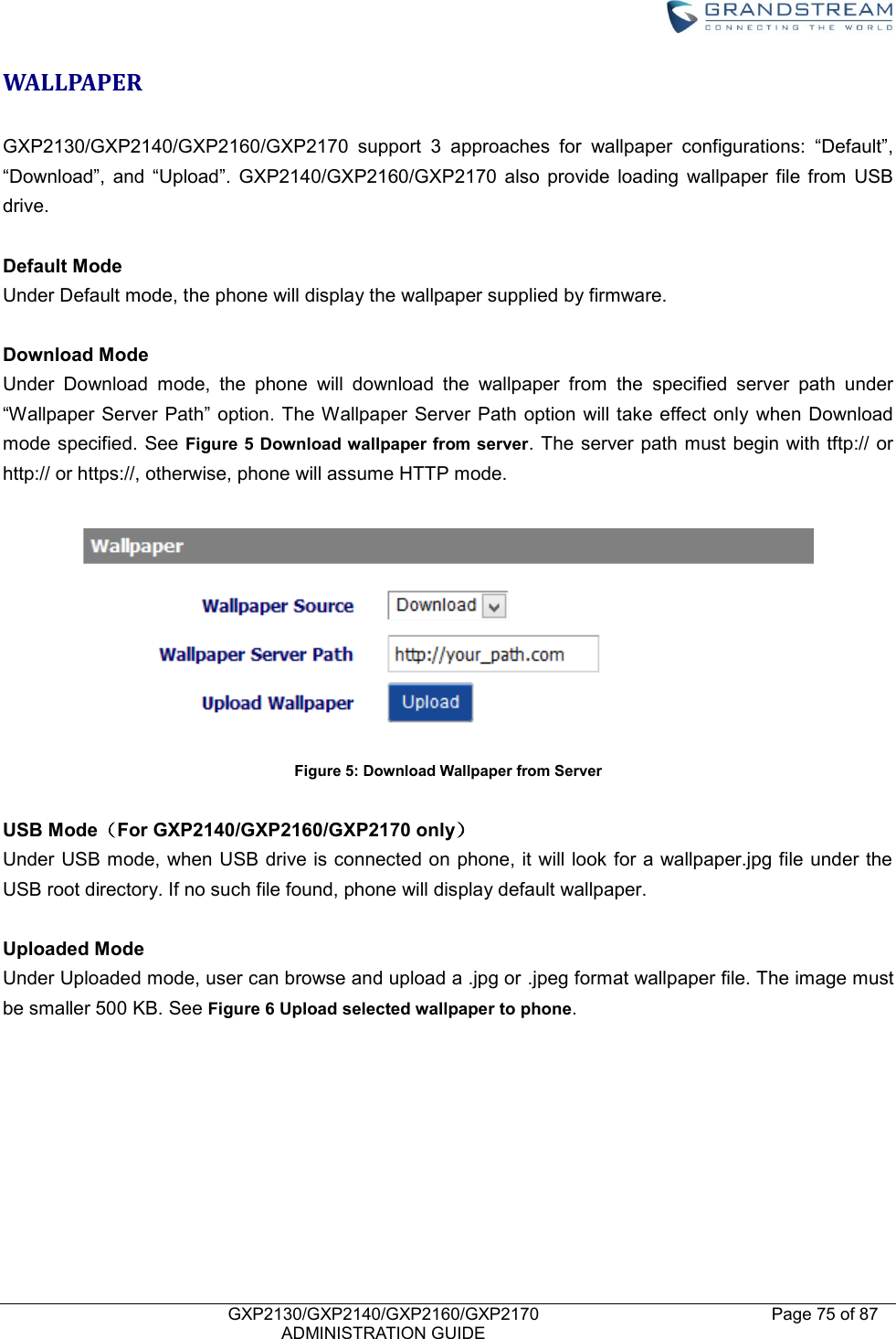    GXP2130/GXP2140/GXP2160/GXP2170   ADMINISTRATION GUIDE Page 75 of 87     WALLPAPER    GXP2130/GXP2140/GXP2160/GXP2170  support  3  approaches  for  wallpaper  configurations:  “Default”, “Download”,  and  “Upload”.  GXP2140/GXP2160/GXP2170  also  provide  loading  wallpaper  file  from  USB drive.  Default Mode Under Default mode, the phone will display the wallpaper supplied by firmware.    Download Mode Under  Download  mode,  the  phone  will  download  the  wallpaper  from  the  specified  server  path  under “Wallpaper Server Path” option. The Wallpaper  Server Path  option  will take effect only  when Download mode specified. See Figure 5 Download wallpaper from server. The server path must begin with tftp:// or http:// or https://, otherwise, phone will assume HTTP mode.     Figure 5: Download Wallpaper from Server  USB Mode（For GXP2140/GXP2160/GXP2170 only） Under USB mode, when USB drive is connected on phone, it will look for a wallpaper.jpg file under the USB root directory. If no such file found, phone will display default wallpaper.    Uploaded Mode Under Uploaded mode, user can browse and upload a .jpg or .jpeg format wallpaper file. The image must be smaller 500 KB. See Figure 6 Upload selected wallpaper to phone.  