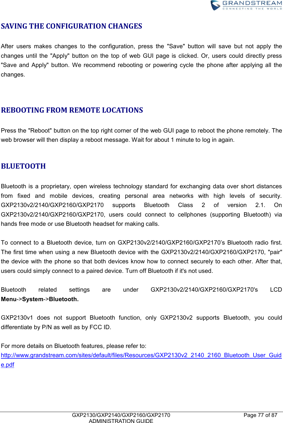    GXP2130/GXP2140/GXP2160/GXP2170   ADMINISTRATION GUIDE Page 77 of 87     SAVING THE CONFIGURATION CHANGES  After  users  makes  changes  to  the  configuration,  press  the  &quot;Save&quot;  button  will  save  but  not  apply  the changes  until  the  &quot;Apply&quot;  button  on  the  top  of  web  GUI  page  is  clicked.  Or,  users  could  directly  press &quot;Save  and  Apply&quot;  button.  We  recommend  rebooting  or  powering  cycle  the  phone  after  applying  all  the changes.   REBOOTING FROM REMOTE LOCATIONS  Press the &quot;Reboot&quot; button on the top right corner of the web GUI page to reboot the phone remotely. The web browser will then display a reboot message. Wait for about 1 minute to log in again.    BLUETOOTH  Bluetooth  is  a  proprietary,  open  wireless  technology  standard  for  exchanging  data  over  short  distances from  fixed  and  mobile  devices,  creating  personal  area  networks  with  high  levels  of  security. GXP2130v2/2140/GXP2160/GXP2170  supports  Bluetooth  Class  2  of  version  2.1.  On GXP2130v2/2140/GXP2160/GXP2170,  users  could  connect  to  cellphones  (supporting  Bluetooth)  via hands free mode or use Bluetooth headset for making calls.  To  connect  to  a Bluetooth  device,  turn  on  GXP2130v2/2140/GXP2160/GXP2170’s  Bluetooth  radio  first. The first time when using  a new Bluetooth device with the GXP2130v2/2140/GXP2160/GXP2170, &quot;pair&quot; the device  with the phone so  that both devices know how to connect securely to each other. After that, users could simply connect to a paired device. Turn off Bluetooth if it&apos;s not used.  Bluetooth  related  settings  are  under  GXP2130v2/2140/GXP2160/GXP2170&apos;s  LCD Menu-&gt;System-&gt;Bluetooth.    GXP2130v1  does  not  support  Bluetooth  function,  only  GXP2130v2  supports  Bluetooth,  you  could differentiate by P/N as well as by FCC ID.  For more details on Bluetooth features, please refer to: http://www.grandstream.com/sites/default/files/Resources/GXP2130v2_2140_2160_Bluetooth_User_Guide.pdf    